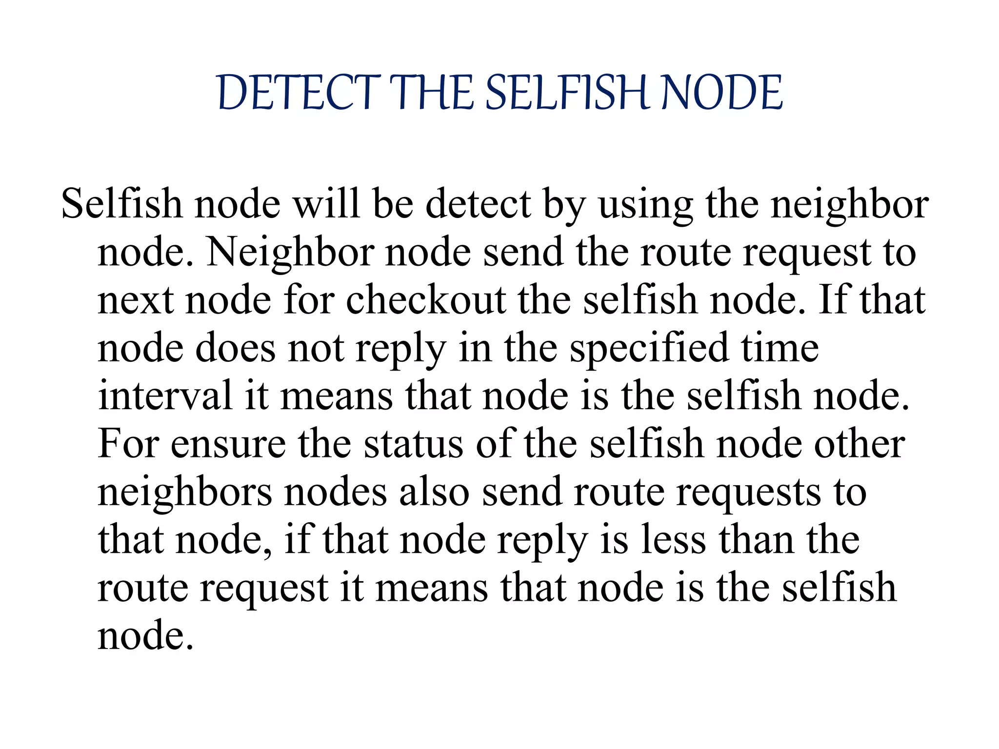 DETECT THE SELFISH NODE
Selfish node will be detect by using the neighbor
node. Neighbor node send the route request to
next node for checkout the selfish node. If that
node does not reply in the specified time
interval it means that node is the selfish node.
For ensure the status of the selfish node other
neighbors nodes also send route requests to
that node, if that node reply is less than the
route request it means that node is the selfish
node.
 