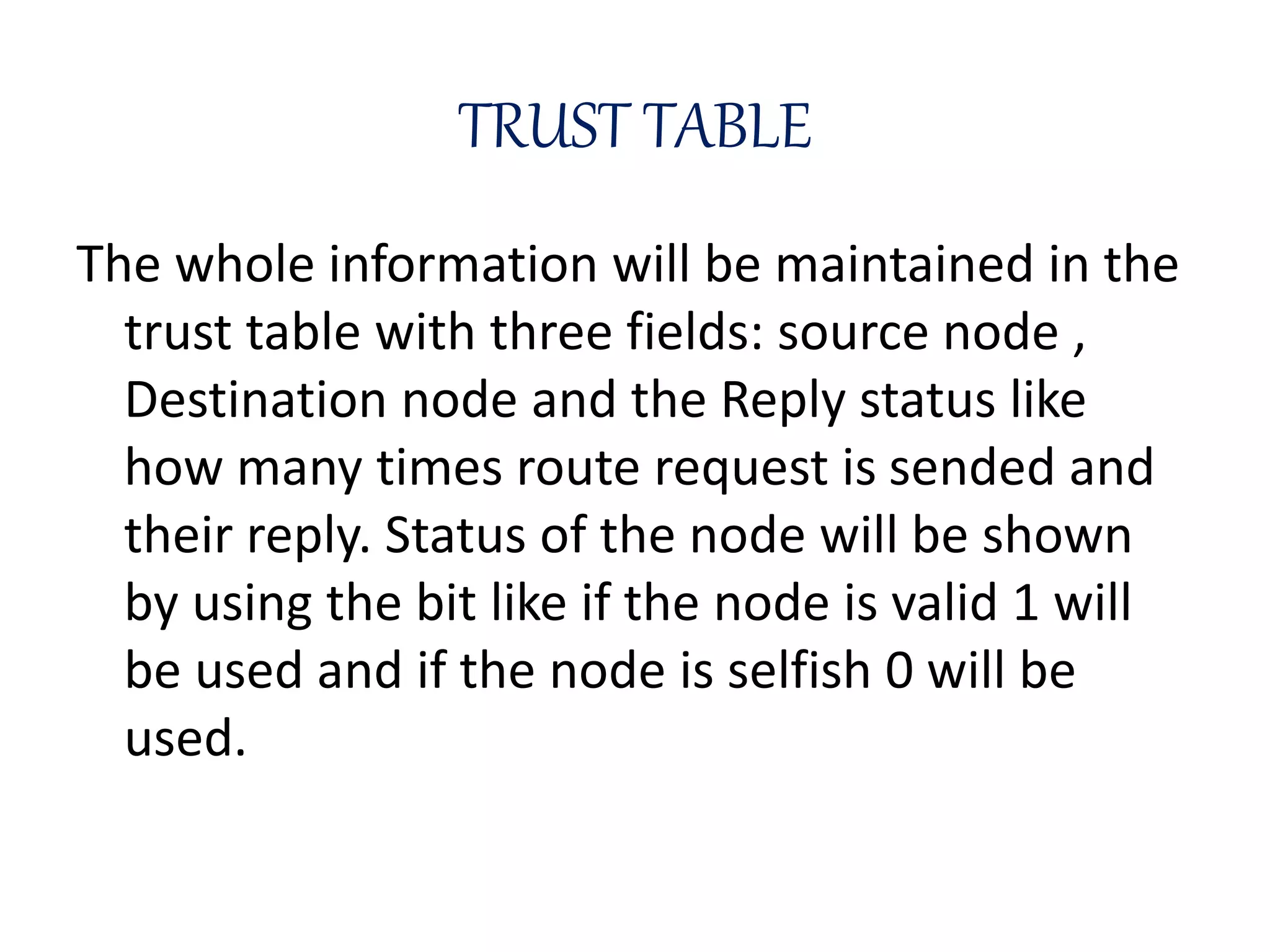 TRUST TABLE
The whole information will be maintained in the
trust table with three fields: source node ,
Destination node and the Reply status like
how many times route request is sended and
their reply. Status of the node will be shown
by using the bit like if the node is valid 1 will
be used and if the node is selfish 0 will be
used.
 