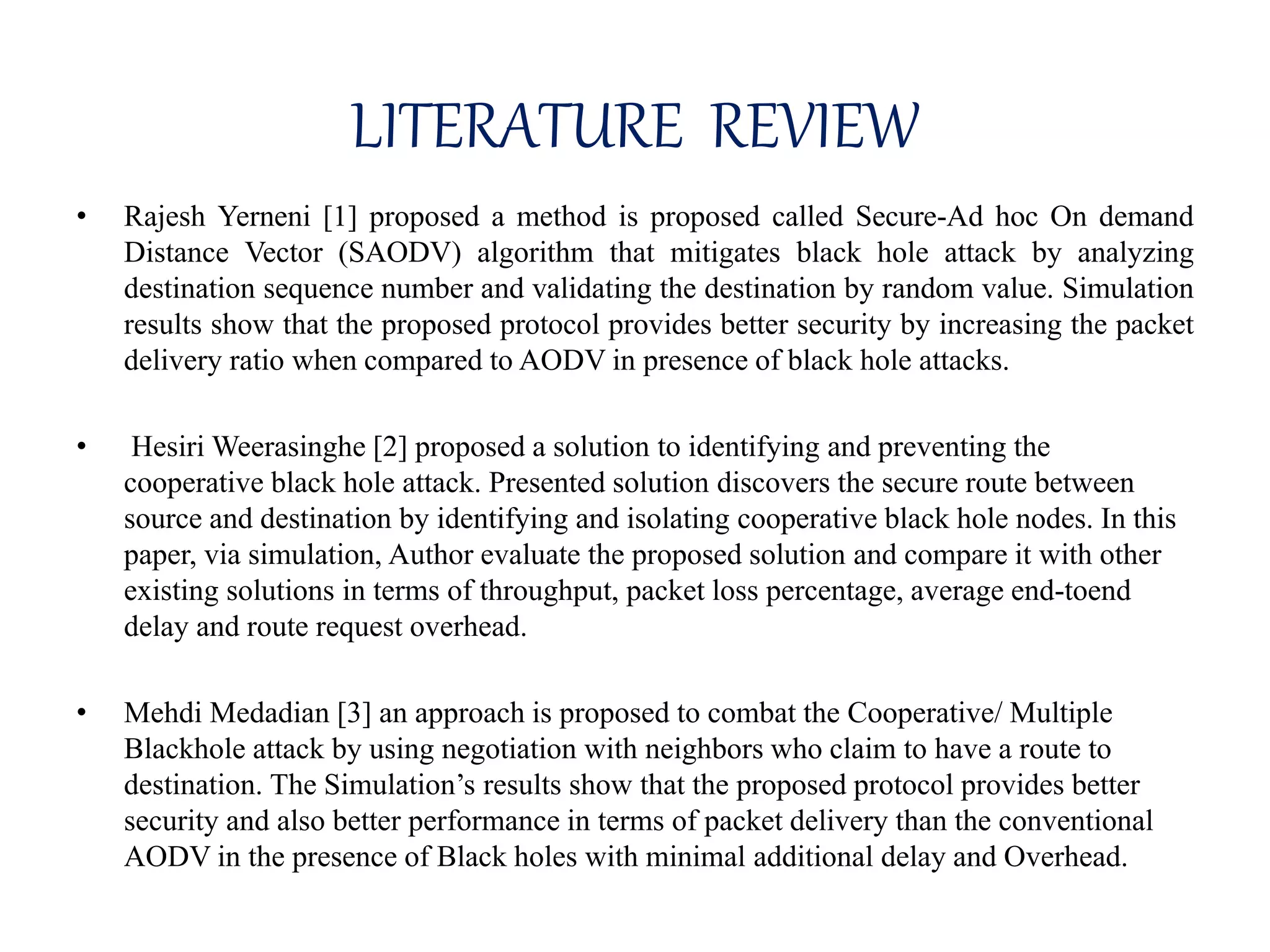 LITERATURE REVIEW
• Rajesh Yerneni [1] proposed a method is proposed called Secure-Ad hoc On demand
Distance Vector (SAODV) algorithm that mitigates black hole attack by analyzing
destination sequence number and validating the destination by random value. Simulation
results show that the proposed protocol provides better security by increasing the packet
delivery ratio when compared to AODV in presence of black hole attacks.
• Hesiri Weerasinghe [2] proposed a solution to identifying and preventing the
cooperative black hole attack. Presented solution discovers the secure route between
source and destination by identifying and isolating cooperative black hole nodes. In this
paper, via simulation, Author evaluate the proposed solution and compare it with other
existing solutions in terms of throughput, packet loss percentage, average end-toend
delay and route request overhead.
• Mehdi Medadian [3] an approach is proposed to combat the Cooperative/ Multiple
Blackhole attack by using negotiation with neighbors who claim to have a route to
destination. The Simulation’s results show that the proposed protocol provides better
security and also better performance in terms of packet delivery than the conventional
AODV in the presence of Black holes with minimal additional delay and Overhead.
 