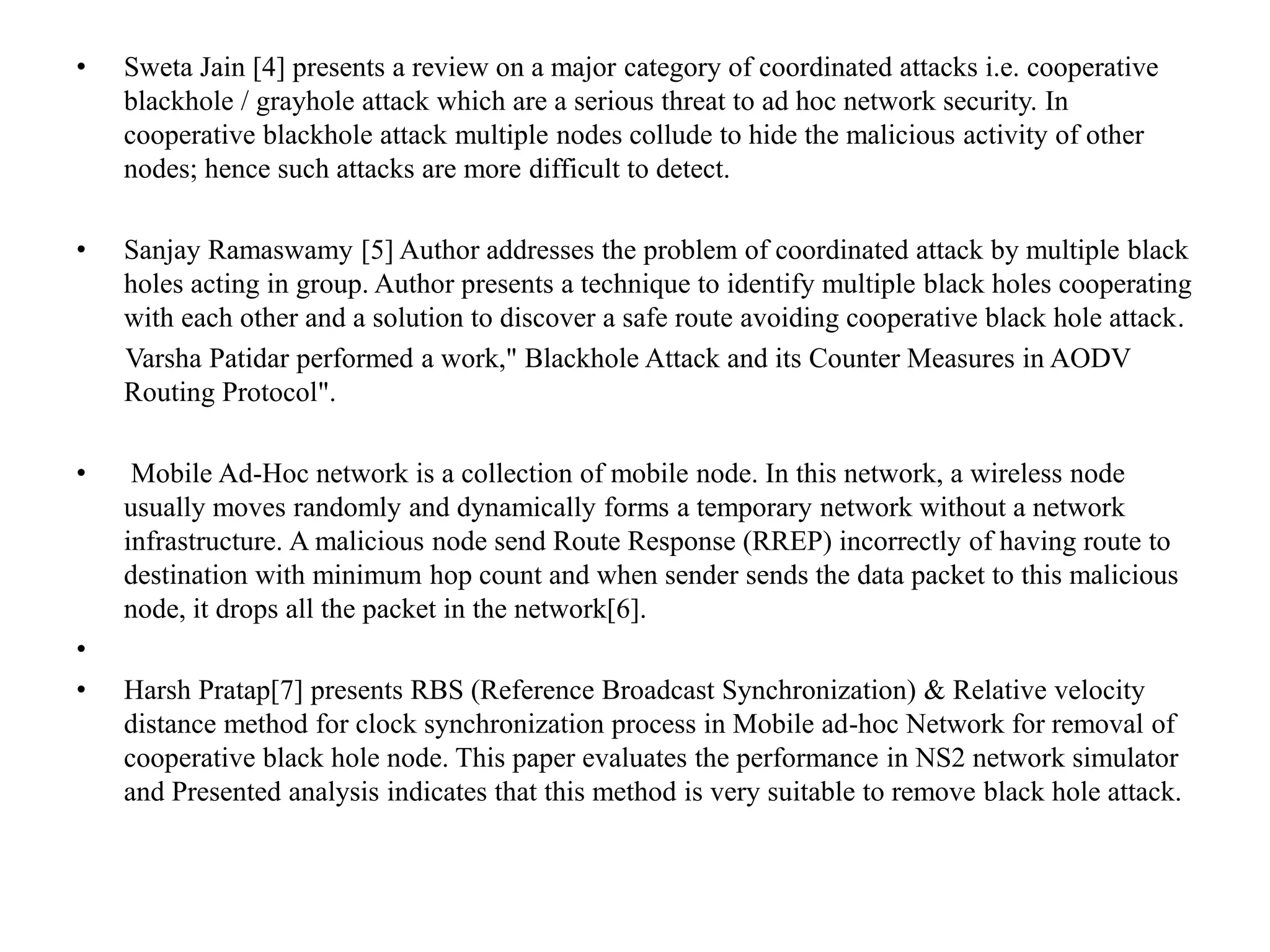 • Sweta Jain [4] presents a review on a major category of coordinated attacks i.e. cooperative
blackhole / grayhole attack which are a serious threat to ad hoc network security. In
cooperative blackhole attack multiple nodes collude to hide the malicious activity of other
nodes; hence such attacks are more difficult to detect.
• Sanjay Ramaswamy [5] Author addresses the problem of coordinated attack by multiple black
holes acting in group. Author presents a technique to identify multiple black holes cooperating
with each other and a solution to discover a safe route avoiding cooperative black hole attack.
Varsha Patidar performed a work," Blackhole Attack and its Counter Measures in AODV
Routing Protocol".
• Mobile Ad-Hoc network is a collection of mobile node. In this network, a wireless node
usually moves randomly and dynamically forms a temporary network without a network
infrastructure. A malicious node send Route Response (RREP) incorrectly of having route to
destination with minimum hop count and when sender sends the data packet to this malicious
node, it drops all the packet in the network[6].
•
• Harsh Pratap[7] presents RBS (Reference Broadcast Synchronization) & Relative velocity
distance method for clock synchronization process in Mobile ad-hoc Network for removal of
cooperative black hole node. This paper evaluates the performance in NS2 network simulator
and Presented analysis indicates that this method is very suitable to remove black hole attack.
 
