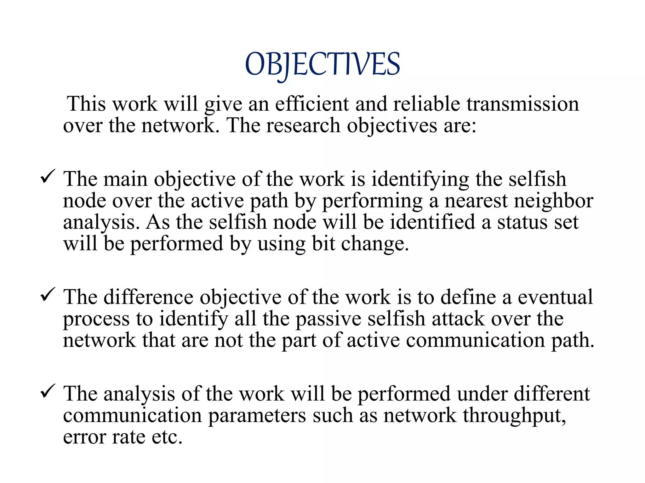 OBJECTIVES
This work will give an efficient and reliable transmission
over the network. The research objectives are:
 The main objective of the work is identifying the selfish
node over the active path by performing a nearest neighbor
analysis. As the selfish node will be identified a status set
will be performed by using bit change.
 The difference objective of the work is to define a eventual
process to identify all the passive selfish attack over the
network that are not the part of active communication path.
 The analysis of the work will be performed under different
communication parameters such as network throughput,
error rate etc.
 