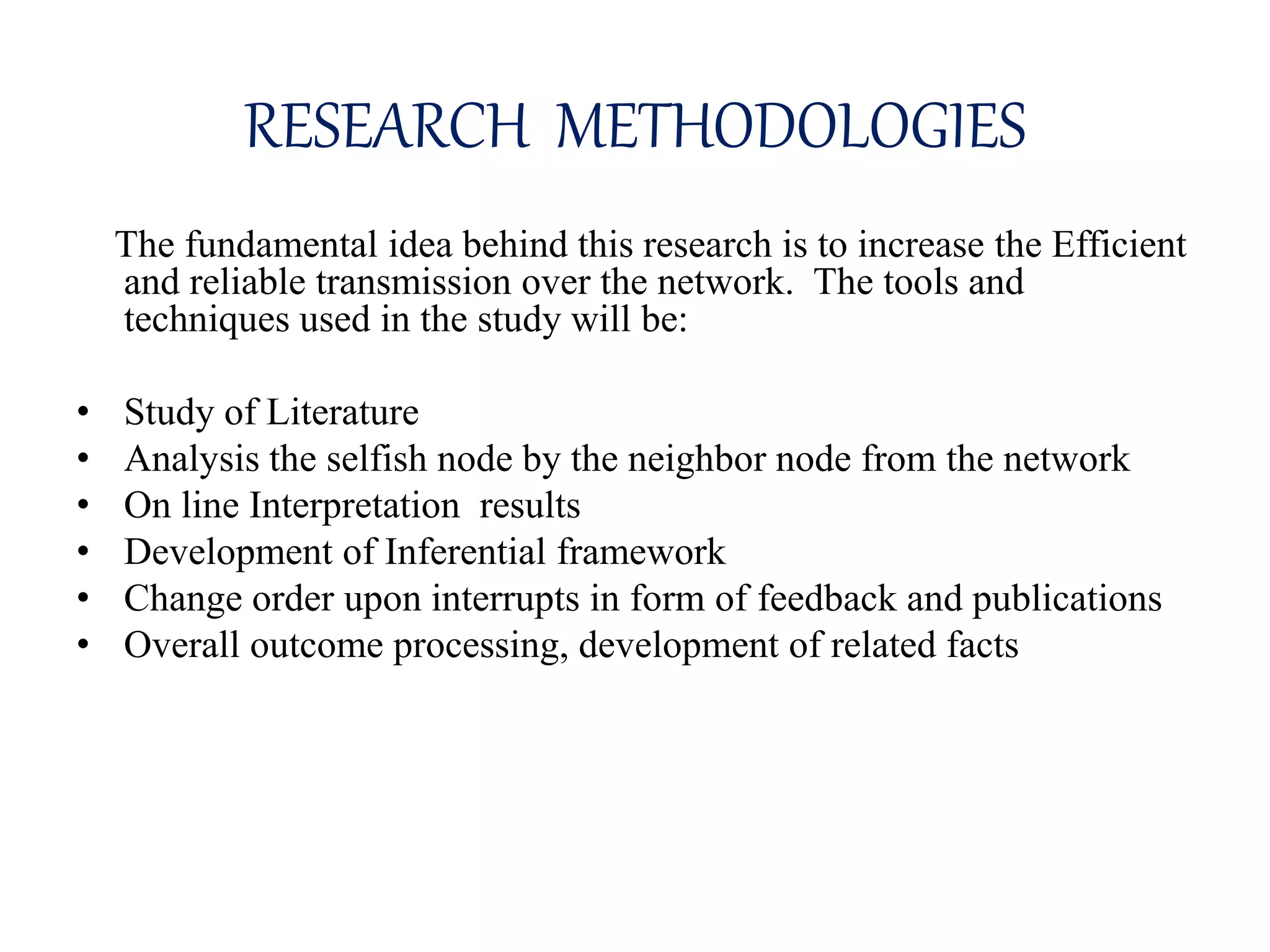 RESEARCH METHODOLOGIES
The fundamental idea behind this research is to increase the Efficient
and reliable transmission over the network. The tools and
techniques used in the study will be:
• Study of Literature
• Analysis the selfish node by the neighbor node from the network
• On line Interpretation results
• Development of Inferential framework
• Change order upon interrupts in form of feedback and publications
• Overall outcome processing, development of related facts
 