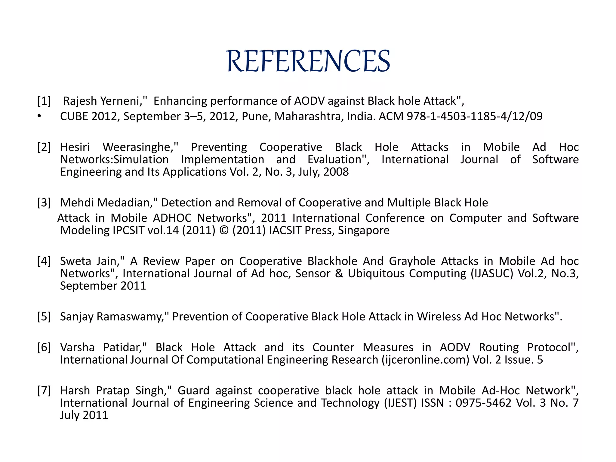 REFERENCES
[1] Rajesh Yerneni," Enhancing performance of AODV against Black hole Attack",
• CUBE 2012, September 3–5, 2012, Pune, Maharashtra, India. ACM 978-1-4503-1185-4/12/09
[2] Hesiri Weerasinghe," Preventing Cooperative Black Hole Attacks in Mobile Ad Hoc
Networks:Simulation Implementation and Evaluation", International Journal of Software
Engineering and Its Applications Vol. 2, No. 3, July, 2008
[3] Mehdi Medadian," Detection and Removal of Cooperative and Multiple Black Hole
Attack in Mobile ADHOC Networks", 2011 International Conference on Computer and Software
Modeling IPCSIT vol.14 (2011) © (2011) IACSIT Press, Singapore
[4] Sweta Jain," A Review Paper on Cooperative Blackhole And Grayhole Attacks in Mobile Ad hoc
Networks", International Journal of Ad hoc, Sensor & Ubiquitous Computing (IJASUC) Vol.2, No.3,
September 2011
[5] Sanjay Ramaswamy," Prevention of Cooperative Black Hole Attack in Wireless Ad Hoc Networks".
[6] Varsha Patidar," Black Hole Attack and its Counter Measures in AODV Routing Protocol",
International Journal Of Computational Engineering Research (ijceronline.com) Vol. 2 Issue. 5
[7] Harsh Pratap Singh," Guard against cooperative black hole attack in Mobile Ad-Hoc Network",
International Journal of Engineering Science and Technology (IJEST) ISSN : 0975-5462 Vol. 3 No. 7
July 2011
 