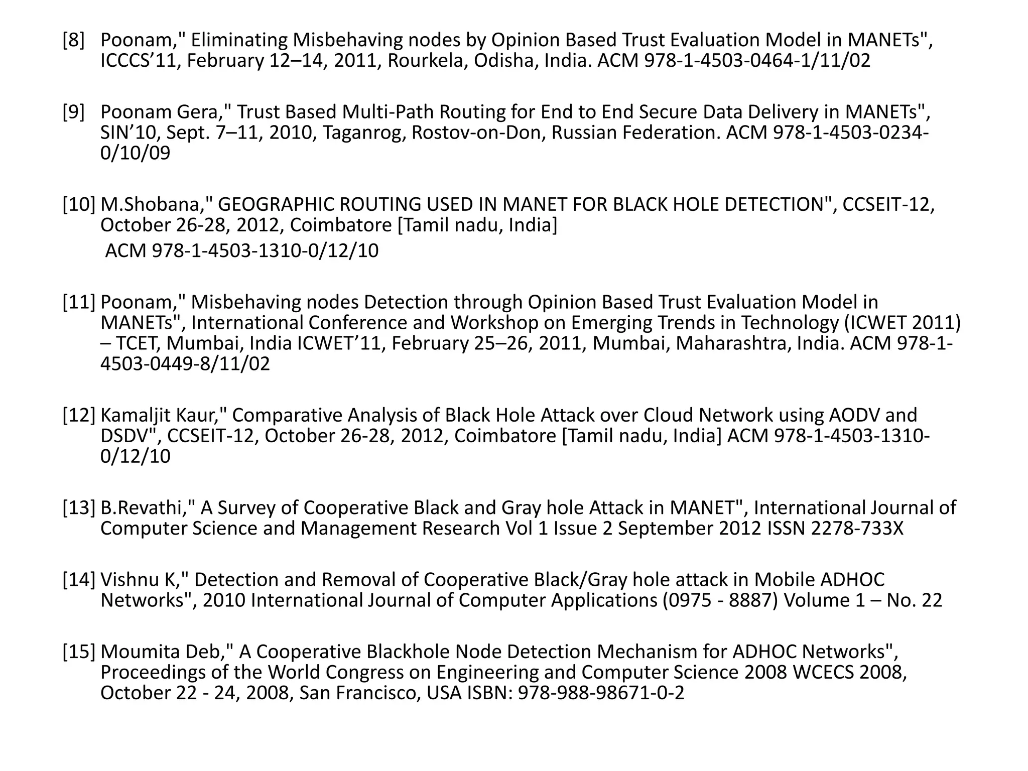 [8] Poonam," Eliminating Misbehaving nodes by Opinion Based Trust Evaluation Model in MANETs",
ICCCS’11, February 12–14, 2011, Rourkela, Odisha, India. ACM 978-1-4503-0464-1/11/02
[9] Poonam Gera," Trust Based Multi-Path Routing for End to End Secure Data Delivery in MANETs",
SIN’10, Sept. 7–11, 2010, Taganrog, Rostov-on-Don, Russian Federation. ACM 978-1-4503-0234-
0/10/09
[10] M.Shobana," GEOGRAPHIC ROUTING USED IN MANET FOR BLACK HOLE DETECTION", CCSEIT-12,
October 26-28, 2012, Coimbatore [Tamil nadu, India]
ACM 978-1-4503-1310-0/12/10
[11] Poonam," Misbehaving nodes Detection through Opinion Based Trust Evaluation Model in
MANETs", International Conference and Workshop on Emerging Trends in Technology (ICWET 2011)
– TCET, Mumbai, India ICWET’11, February 25–26, 2011, Mumbai, Maharashtra, India. ACM 978-1-
4503-0449-8/11/02
[12] Kamaljit Kaur," Comparative Analysis of Black Hole Attack over Cloud Network using AODV and
DSDV", CCSEIT-12, October 26-28, 2012, Coimbatore [Tamil nadu, India] ACM 978-1-4503-1310-
0/12/10
[13] B.Revathi," A Survey of Cooperative Black and Gray hole Attack in MANET", International Journal of
Computer Science and Management Research Vol 1 Issue 2 September 2012 ISSN 2278-733X
[14] Vishnu K," Detection and Removal of Cooperative Black/Gray hole attack in Mobile ADHOC
Networks", 2010 International Journal of Computer Applications (0975 - 8887) Volume 1 – No. 22
[15] Moumita Deb," A Cooperative Blackhole Node Detection Mechanism for ADHOC Networks",
Proceedings of the World Congress on Engineering and Computer Science 2008 WCECS 2008,
October 22 - 24, 2008, San Francisco, USA ISBN: 978-988-98671-0-2
 