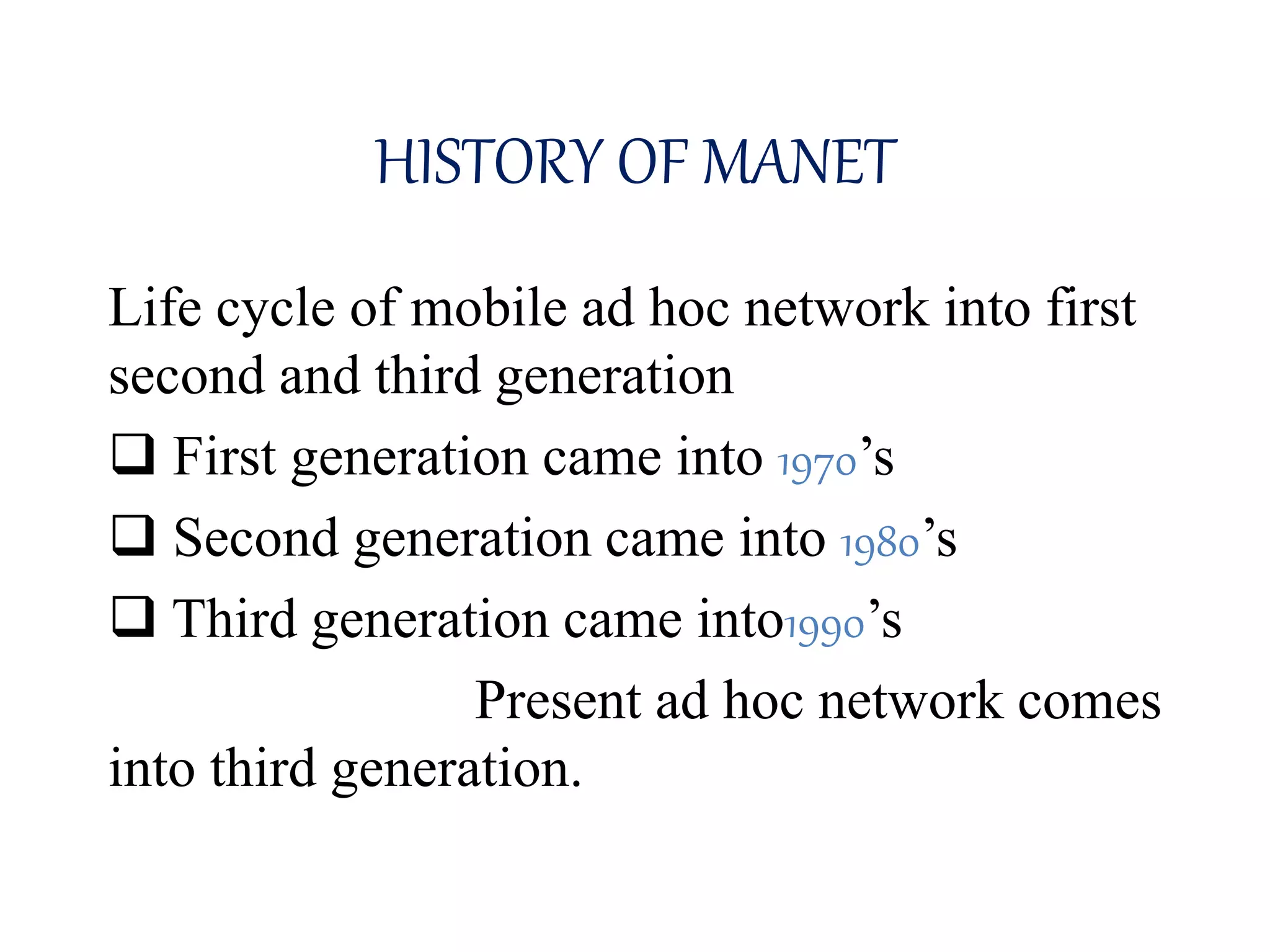 HISTORY OF MANET
Life cycle of mobile ad hoc network into first
second and third generation
 First generation came into 1970’s
 Second generation came into 1980’s
 Third generation came into1990’s
Present ad hoc network comes
into third generation.
 