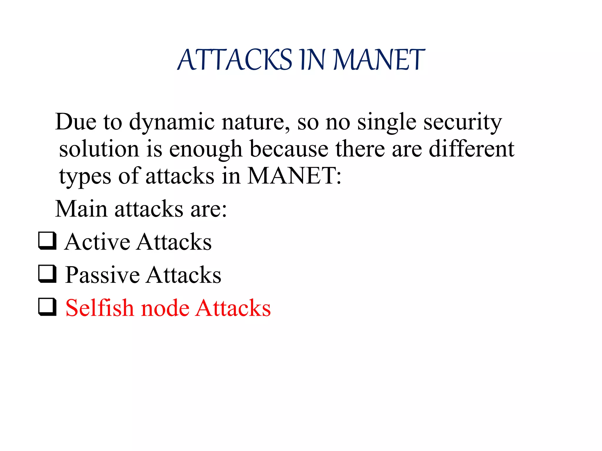 ATTACKS IN MANET
Due to dynamic nature, so no single security
solution is enough because there are different
types of attacks in MANET:
Main attacks are:
 Active Attacks
 Passive Attacks
 Selfish node Attacks
 