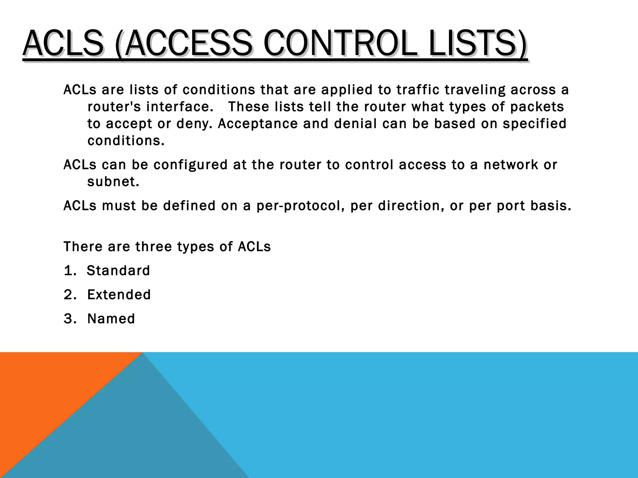 ACLS (ACCESS CONTROL LISTS)ACLS (ACCESS CONTROL LISTS)
ACLs are lists of conditions that are applied to traffic traveling across a
router's interface.  These lists tell the router what types of packets
to accept or deny. Acceptance and denial can be based on specified
conditions.
ACLs can be configured at the router to control access to a network or
subnet.
ACLs must be defined on a per-protocol, per direction, or per port basis.
There are three types of ACLs
1. Standard
2. Extended
3. Named
 