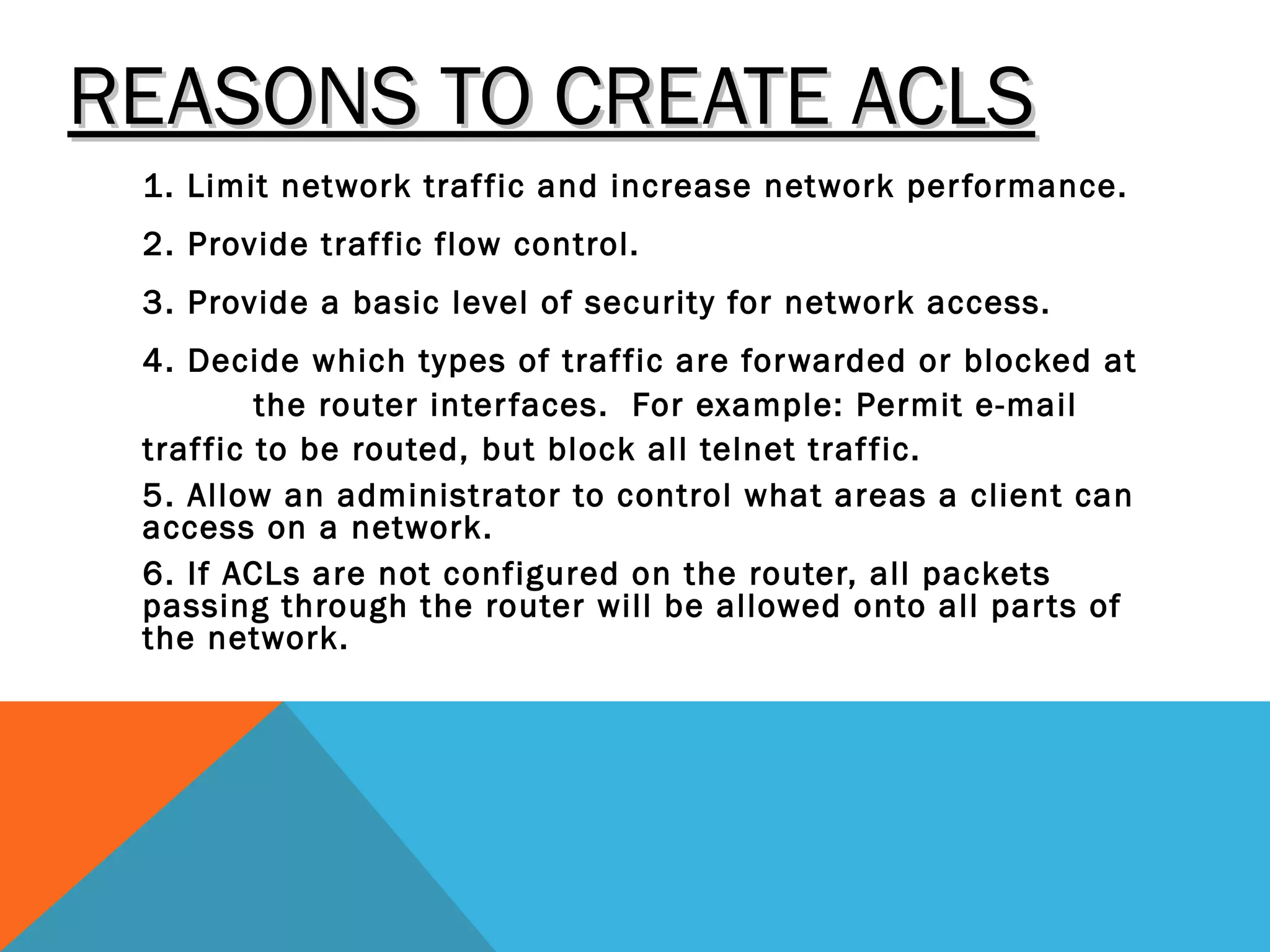 REASONS TO CREATE ACLSREASONS TO CREATE ACLS
1. Limit network traffic and increase network performance.
2. Provide traffic flow control.
3. Provide a basic level of security for network access.
4. Decide which types of traffic are forwarded or blocked at
the router interfaces. For example: Permit e-mail
traffic to be routed, but block all telnet traffic.
5. Allow an administrator to control what areas a client can
access on a network.
6. If ACLs are not configured on the router, all packets
passing through the router will be allowed onto all parts of
the network.
 