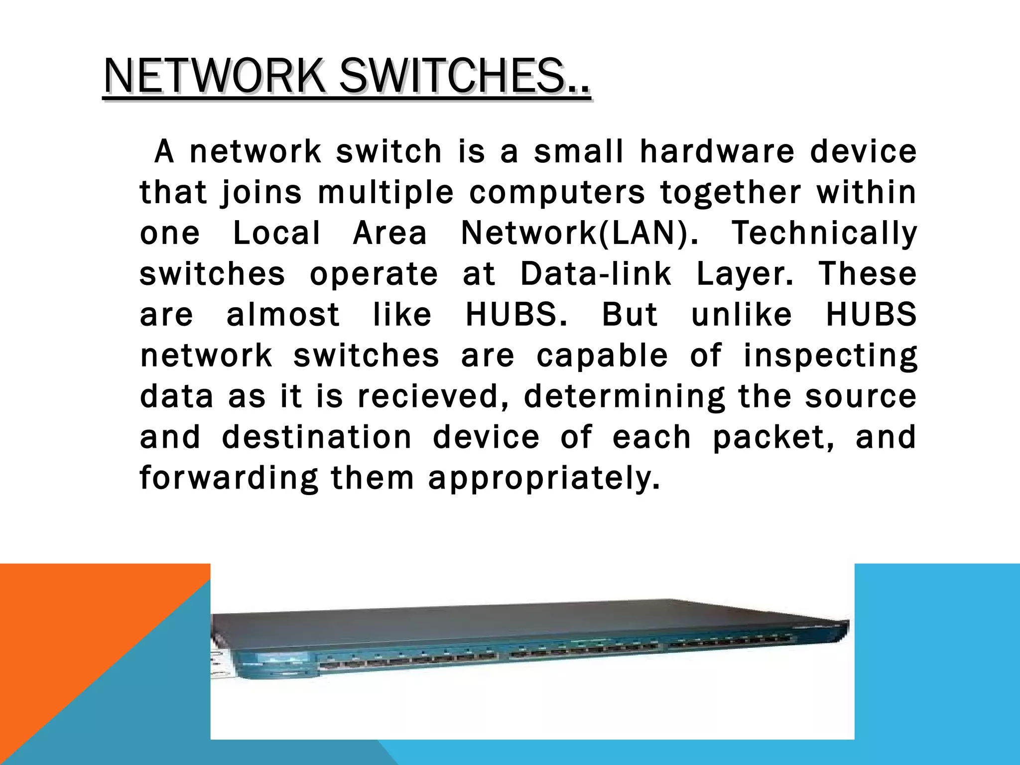 NETWORK SWITCHES..NETWORK SWITCHES..
A network switch is a small hardware device
that joins multiple computers together within
one Local Area Network(LAN). Technically
switches operate at Data-link Layer. These
are almost like HUBS. But unlike HUBS
network switches are capable of inspecting
data as it is recieved, determining the source
and destination device of each packet, and
forwarding them appropriately.
 