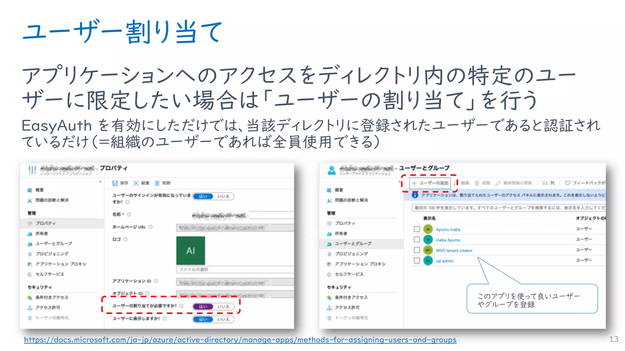 ユーザー割り当て
アプリケーションへのアクセスをディレクトリ内の特定のユー
ザーに限定したい場合は「ユーザーの割り当て」を行う
EasyAuth を有効にしただけでは、当該ディレクトリに登録されたユーザーであると認証され
ているだけ（＝組織のユーザーであれば全員使用できる）
13https://docs.microsoft.com/ja-jp/azure/active-directory/manage-apps/methods-for-assigning-users-and-groups
このアプリを使って良いユーザー
やグループを登録
 