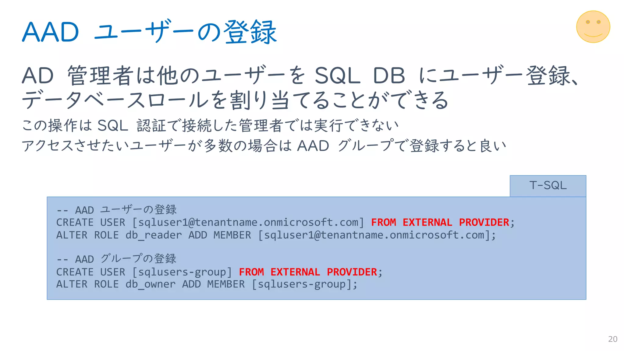 AAD ユーザーの登録
AD 管理者は他のユーザーを SQL DB にユーザー登録、
データベースロールを割り当てることができる
この操作は SQL 認証で接続した管理者では実行できない
アクセスさせたいユーザーが多数の場合は AAD グループで登録すると良い
20
-- AAD ユーザーの登録
CREATE USER [sqluser1@tenantname.onmicrosoft.com] FROM EXTERNAL PROVIDER;
ALTER ROLE db_reader ADD MEMBER [sqluser1@tenantname.onmicrosoft.com];
-- AAD グループの登録
CREATE USER [sqlusers-group] FROM EXTERNAL PROVIDER;
ALTER ROLE db_owner ADD MEMBER [sqlusers-group];
T-SQL
 