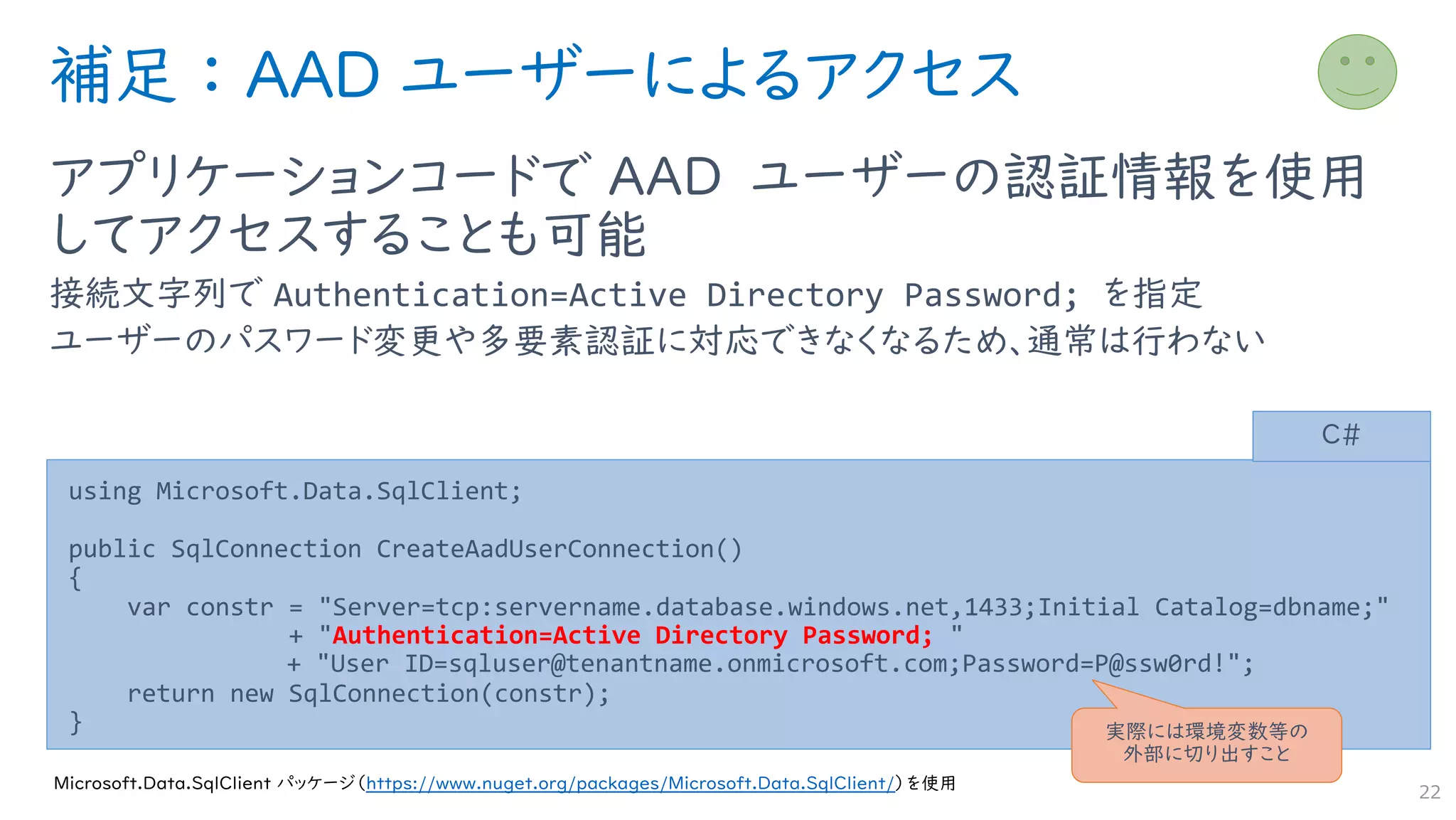 補足 ： AAD ユーザーによるアクセス
アプリケーションコードで AAD ユーザーの認証情報を使用
してアクセスすることも可能
接続文字列で Authentication=Active Directory Password; を指定
ユーザーのパスワード変更や多要素認証に対応できなくなるため、通常は行わない
22
using Microsoft.Data.SqlClient;
public SqlConnection CreateAadUserConnection()
{
var constr = "Server=tcp:servername.database.windows.net,1433;Initial Catalog=dbname;"
+ "Authentication=Active Directory Password; "
+ "User ID=sqluser@tenantname.onmicrosoft.com;Password=P@ssw0rd!";
return new SqlConnection(constr);
}
C#
Microsoft.Data.SqlClient パッケージ（https://www.nuget.org/packages/Microsoft.Data.SqlClient/）を使用
実際には環境変数等の
外部に切り出すこと
 