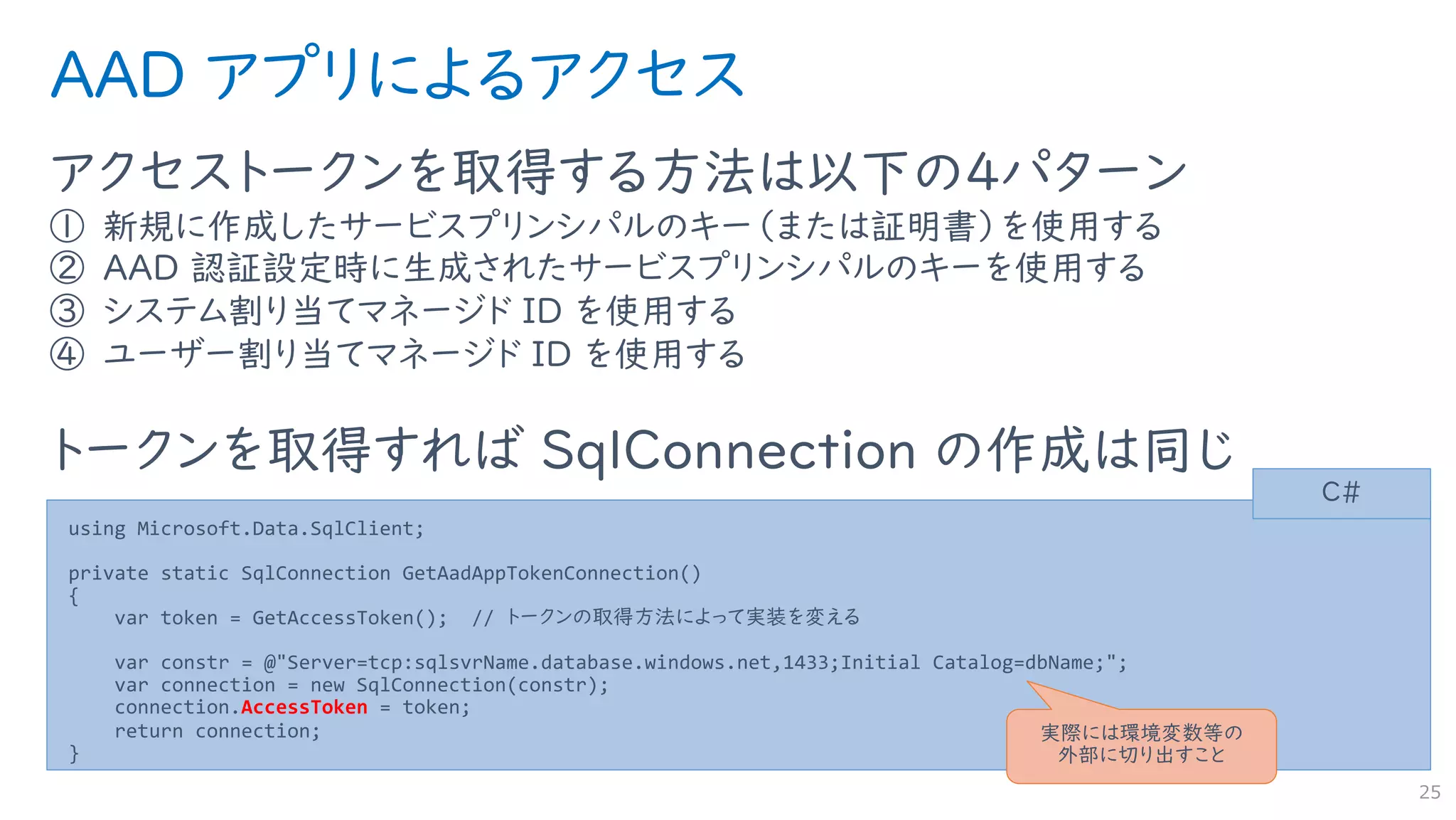 AAD アプリによるアクセス
アクセストークンを取得する方法は以下の４パターン
① 新規に作成したサービスプリンシパルのキー（または証明書）を使用する
② AAD 認証設定時に生成されたサービスプリンシパルのキーを使用する
③ システム割り当てマネージド ID を使用する
④ ユーザー割り当てマネージド ID を使用する
トークンを取得すれば SqlConnection の作成は同じ
25
using Microsoft.Data.SqlClient;
private static SqlConnection GetAadAppTokenConnection()
{
var token = GetAccessToken(); // トークンの取得方法によって実装を変える
var constr = @"Server=tcp:sqlsvrName.database.windows.net,1433;Initial Catalog=dbName;";
var connection = new SqlConnection(constr);
connection.AccessToken = token;
return connection;
}
C#
実際には環境変数等の
外部に切り出すこと
 
