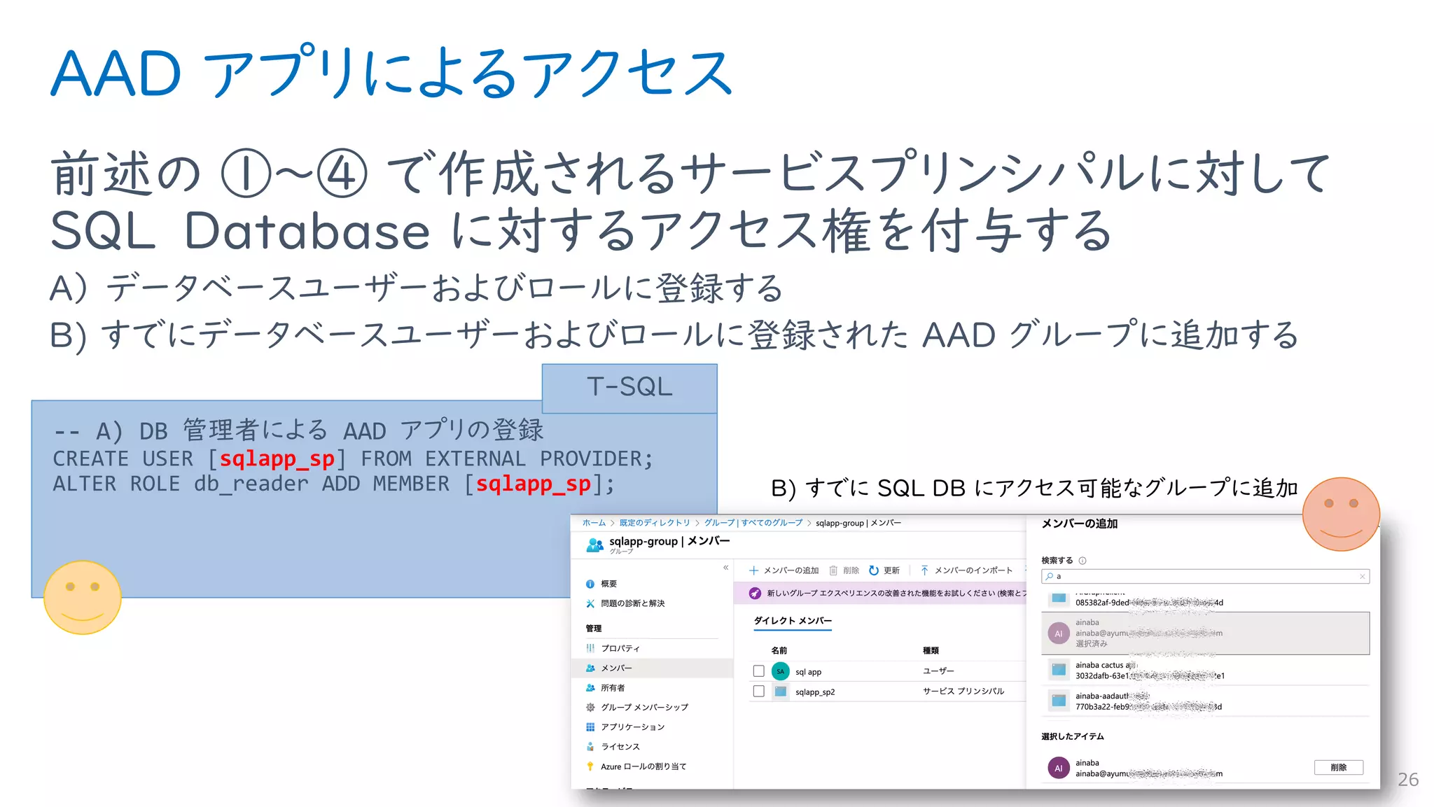 AAD アプリによるアクセス
前述の ①〜④ で作成されるサービスプリンシパルに対して
SQL Database に対するアクセス権を付与する
A） データベースユーザーおよびロールに登録する
B) すでにデータベースユーザーおよびロールに登録された AAD グループに追加する
26
-- A) DB 管理者による AAD アプリの登録
CREATE USER [sqlapp_sp] FROM EXTERNAL PROVIDER;
ALTER ROLE db_reader ADD MEMBER [sqlapp_sp];
T-SQL
 