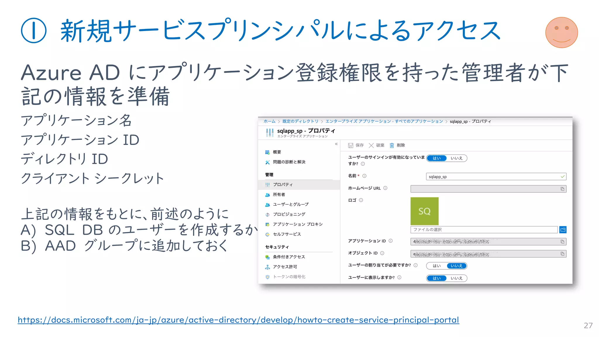 ① 新規サービスプリンシパルによるアクセス
Azure AD にアプリケーション登録権限を持った管理者が下
記の情報を準備
アプリケーション名
アプリケーション ID
ディレクトリ ID
クライアント シークレット
上記の情報をもとに、前述のように
A) SQL DB のユーザーを作成するか
B) AAD グループに追加しておく
27
https://docs.microsoft.com/ja-jp/azure/active-directory/develop/howto-create-service-principal-portal
 