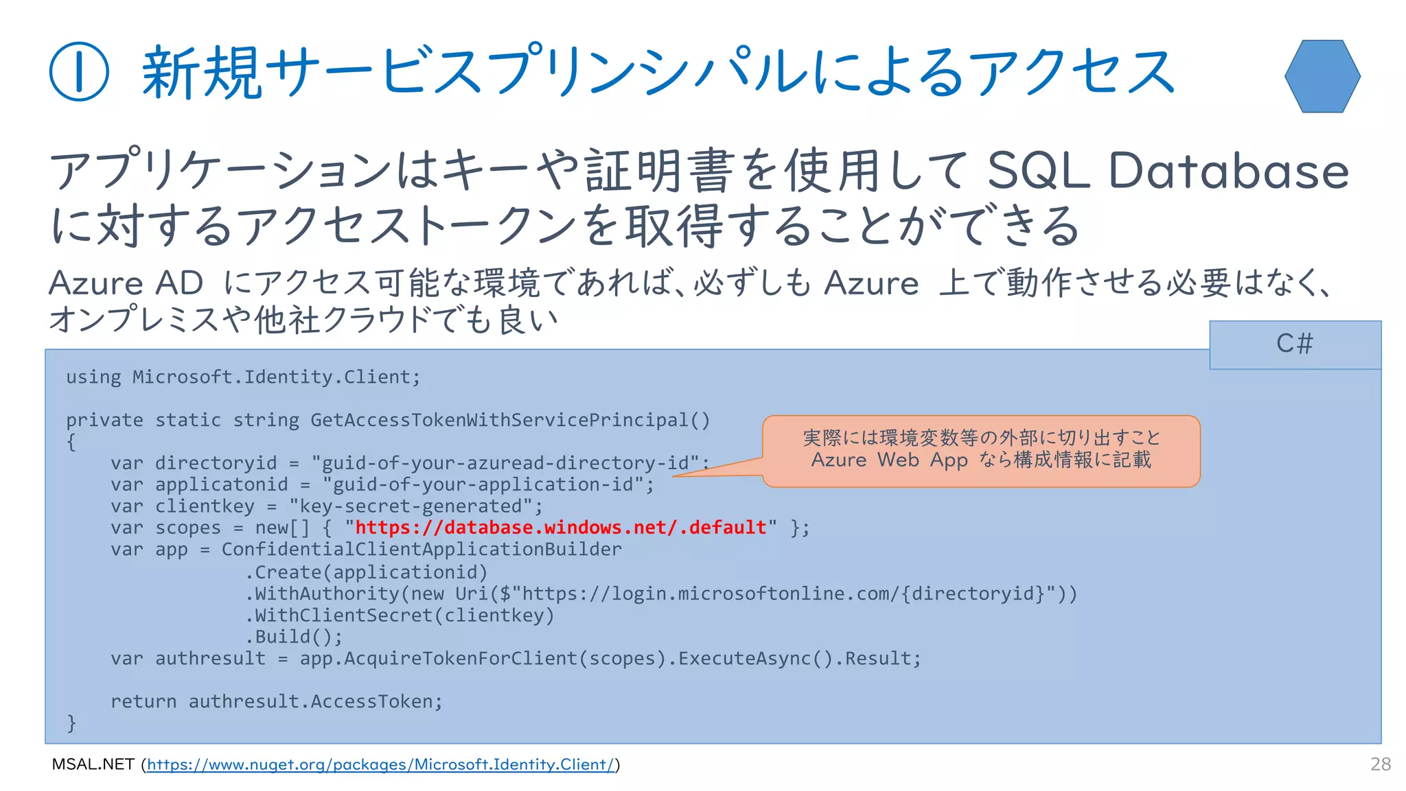 ① 新規サービスプリンシパルによるアクセス
アプリケーションはキーや証明書を使用して SQL Database
に対するアクセストークンを取得することができる
Azure AD にアクセス可能な環境であれば、必ずしも Azure 上で動作させる必要はなく、
オンプレミスや他社クラウドでも良い
28
using Microsoft.Identity.Client;
private static string GetAccessTokenWithServicePrincipal()
{
var directoryid = "guid-of-your-azuread-directory-id";
var applicatonid = "guid-of-your-application-id";
var clientkey = "key-secret-generated";
var scopes = new[] { "https://database.windows.net/.default" };
var app = ConfidentialClientApplicationBuilder
.Create(applicationid)
.WithAuthority(new Uri($"https://login.microsoftonline.com/{directoryid}"))
.WithClientSecret(clientkey)
.Build();
var authresult = app.AcquireTokenForClient(scopes).ExecuteAsync().Result;
return authresult.AccessToken;
}
C#
https://www.nuget.org/packages/Microsoft.Identity.Client/
実際には環境変数等の外部に切り出すこと
Azure Web App なら構成情報に記載
 