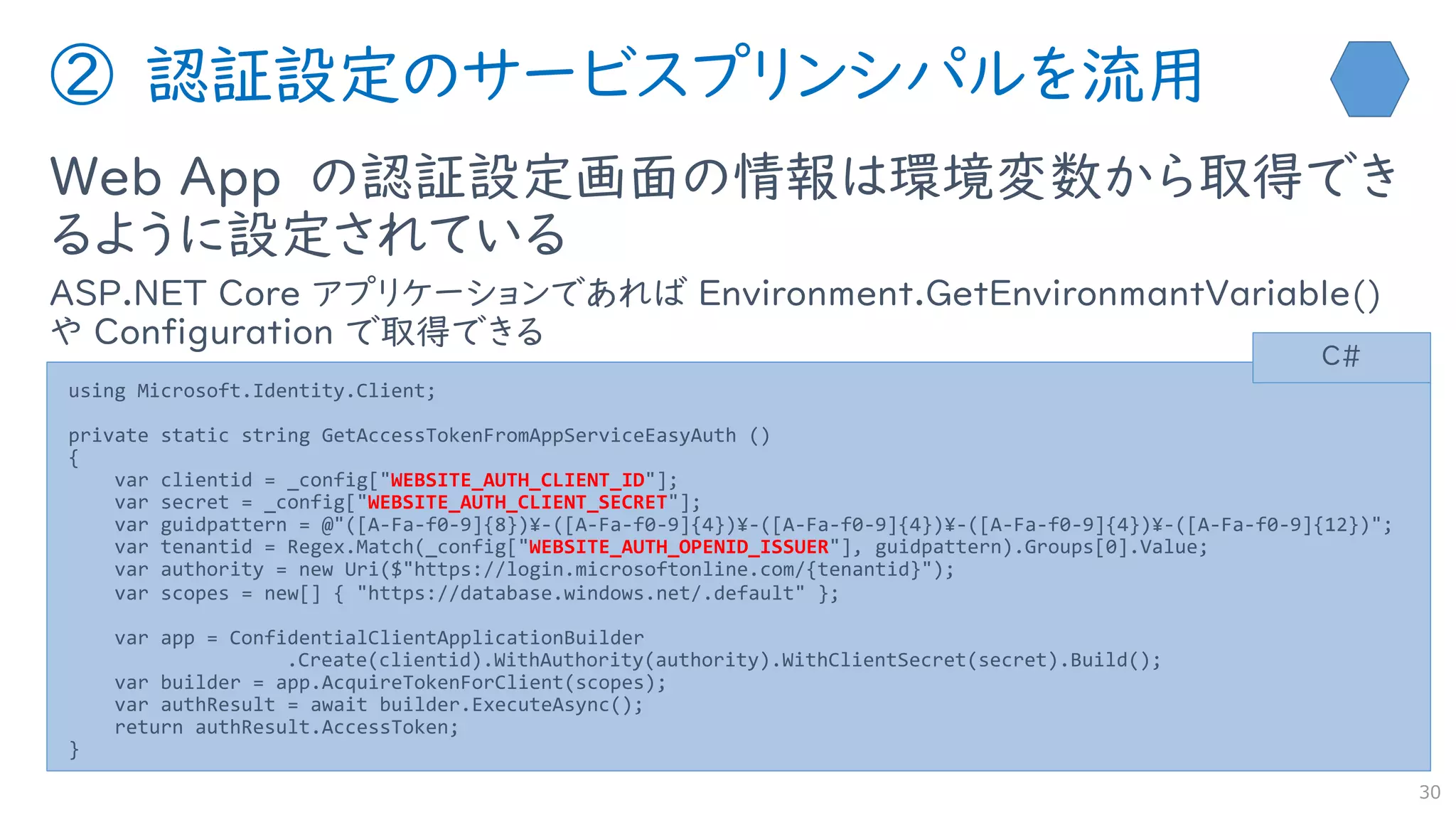 ② 認証設定のサービスプリンシパルを流用
Web App の認証設定画面の情報は環境変数から取得でき
るように設定されている
ASP.NET Core アプリケーションであれば Environment.GetEnvironmantVariable()
や Configuration で取得できる
30
using Microsoft.Identity.Client;
private static string GetAccessTokenFromAppServiceEasyAuth ()
{
var clientid = _config["WEBSITE_AUTH_CLIENT_ID"];
var secret = _config["WEBSITE_AUTH_CLIENT_SECRET"];
var guidpattern = @"([A-Fa-f0-9]{8})¥-([A-Fa-f0-9]{4})¥-([A-Fa-f0-9]{4})¥-([A-Fa-f0-9]{4})¥-([A-Fa-f0-9]{12})";
var tenantid = Regex.Match(_config["WEBSITE_AUTH_OPENID_ISSUER"], guidpattern).Groups[0].Value;
var authority = new Uri($"https://login.microsoftonline.com/{tenantid}");
var scopes = new[] { "https://database.windows.net/.default" };
var app = ConfidentialClientApplicationBuilder
.Create(clientid).WithAuthority(authority).WithClientSecret(secret).Build();
var builder = app.AcquireTokenForClient(scopes);
var authResult = await builder.ExecuteAsync();
return authResult.AccessToken;
}
C#
 