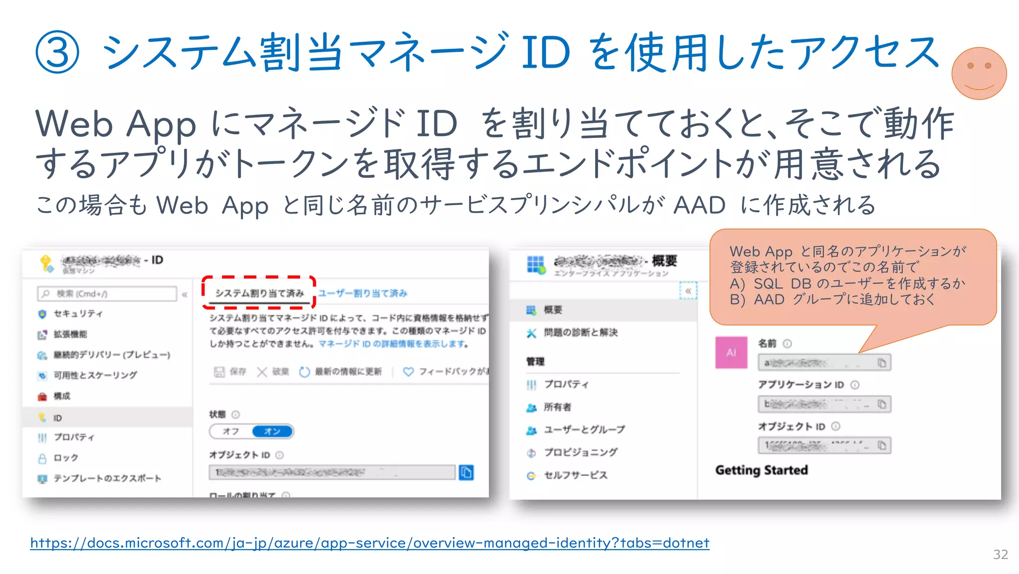 ③ システム割当マネージ ID を使用したアクセス
Web App にマネージド ID を割り当てておくと、そこで動作
するアプリがトークンを取得するエンドポイントが用意される
この場合も Web App と同じ名前のサービスプリンシパルが AAD に作成される
32
https://docs.microsoft.com/ja-jp/azure/app-service/overview-managed-identity?tabs=dotnet
Web App と同名のアプリケーションが
登録されているのでこの名前で
A) SQL DB のユーザーを作成するか
B) AAD グループに追加しておく
 