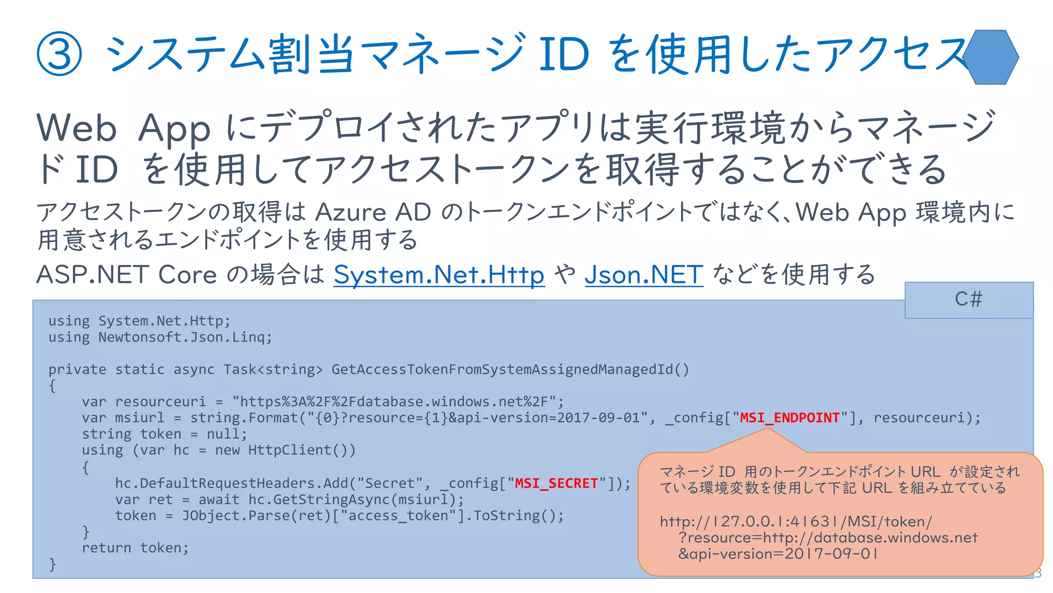 ③ システム割当マネージ ID を使用したアクセス
Web App にデプロイされたアプリは実行環境からマネージ
ド ID を使用してアクセストークンを取得することができる
アクセストークンの取得は Azure AD のトークンエンドポイントではなく、Web App 環境内に
用意されるエンドポイントを使用する
ASP.NET Core の場合は System.Net.Http や Json.NET などを使用する
33
using System.Net.Http;
using Newtonsoft.Json.Linq;
private static async Task<string> GetAccessTokenFromSystemAssignedManagedId()
{
var resourceuri = "https%3A%2F%2Fdatabase.windows.net%2F";
var msiurl = string.Format("{0}?resource={1}&api-version=2017-09-01", _config["MSI_ENDPOINT"], resourceuri);
string token = null;
using (var hc = new HttpClient())
{
hc.DefaultRequestHeaders.Add("Secret", _config["MSI_SECRET"]);
var ret = await hc.GetStringAsync(msiurl);
token = JObject.Parse(ret)["access_token"].ToString();
}
return token;
}
C#
マネージ ID 用のトークンエンドポイント URL が設定され
ている環境変数を使用して下記 URL を組み立てている
http://127.0.0.1:41631/MSI/token/
?resource=http://database.windows.net
&api-version=2017-09-01
 