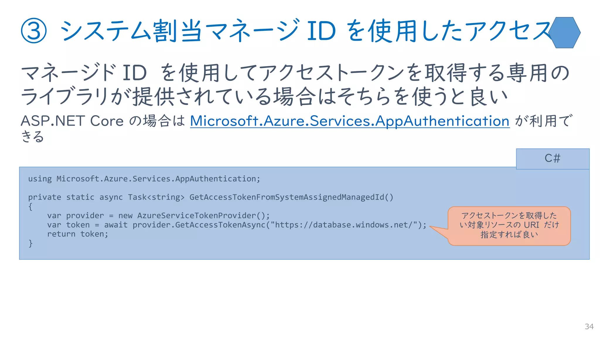 ③ システム割当マネージ ID を使用したアクセス
マネージド ID を使用してアクセストークンを取得する専用の
ライブラリが提供されている場合はそちらを使うと良い
ASP.NET Core の場合は Microsoft.Azure.Services.AppAuthentication が利用で
きる
34
using Microsoft.Azure.Services.AppAuthentication;
private static async Task<string> GetAccessTokenFromSystemAssignedManagedId()
{
var provider = new AzureServiceTokenProvider();
var token = await provider.GetAccessTokenAsync("https://database.windows.net/");
return token;
}
C#
アクセストークンを取得した
い対象リソースの URI だけ
指定すれば良い
 