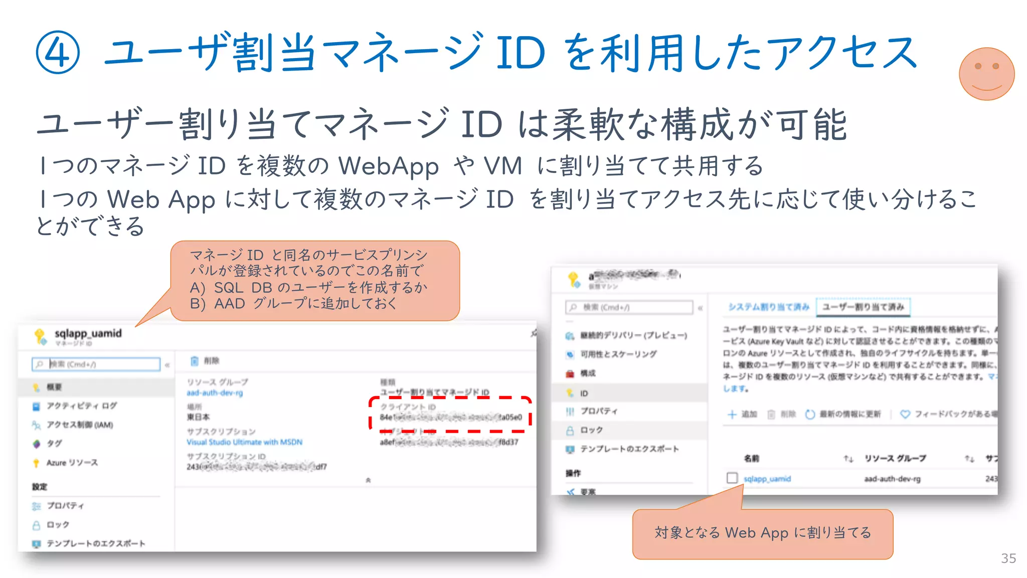 ④ ユーザ割当マネージ ID を利用したアクセス
ユーザー割り当てマネージ ID は柔軟な構成が可能
１つのマネージ ID を複数の WebApp や VM に割り当てて共用する
１つの Web App に対して複数のマネージ ID を割り当てアクセス先に応じて使い分けるこ
とができる
35
対象となる Web App に割り当てる
マネージ ID と同名のサービスプリンシ
パルが登録されているのでこの名前で
A) SQL DB のユーザーを作成するか
B) AAD グループに追加しておく
 