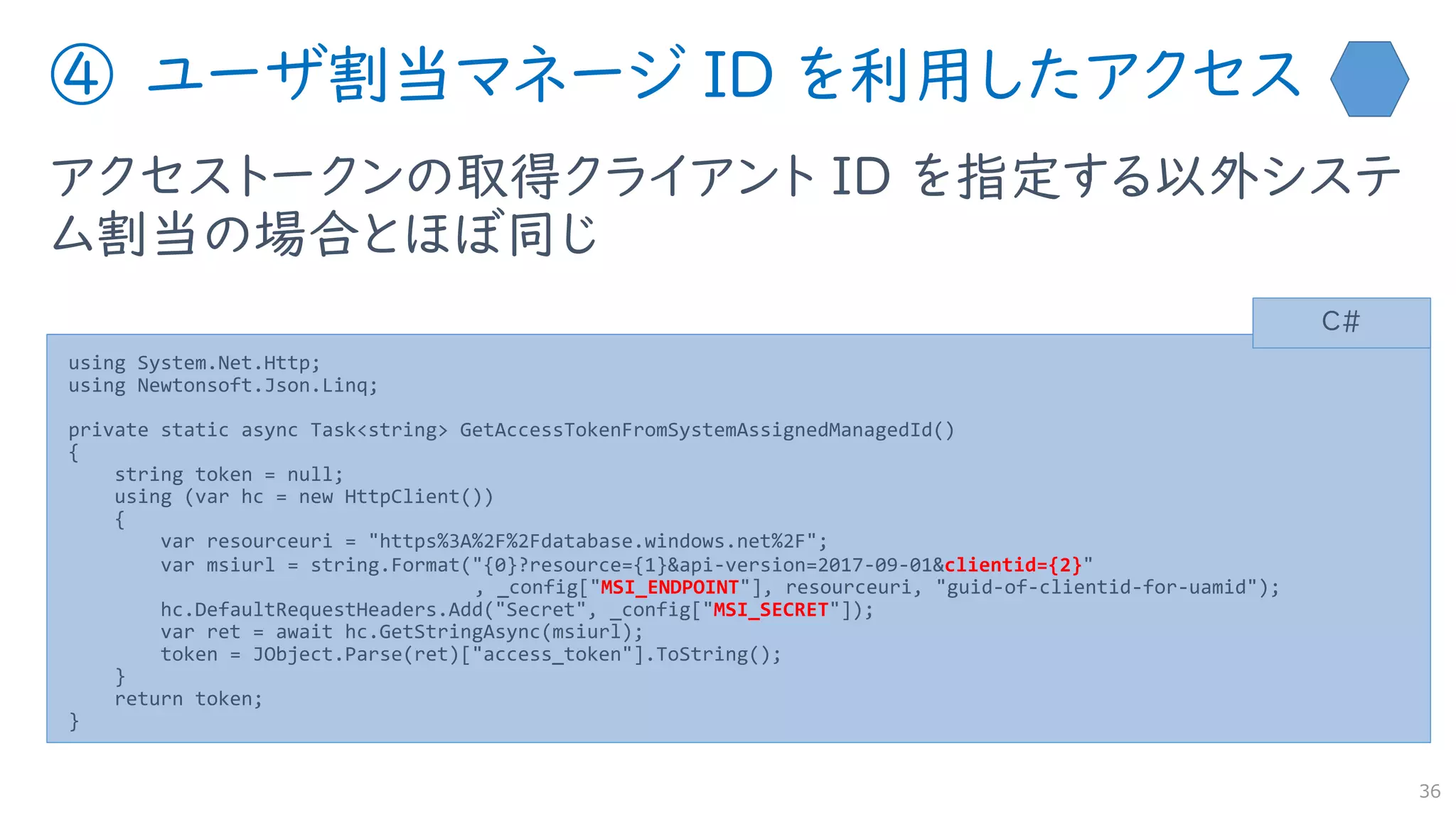 ④ ユーザ割当マネージ ID を利用したアクセス
アクセストークンの取得クライアント ID を指定する以外システ
ム割当の場合とほぼ同じ
36
using System.Net.Http;
using Newtonsoft.Json.Linq;
private static async Task<string> GetAccessTokenFromSystemAssignedManagedId()
{
string token = null;
using (var hc = new HttpClient())
{
var resourceuri = "https%3A%2F%2Fdatabase.windows.net%2F";
var msiurl = string.Format("{0}?resource={1}&api-version=2017-09-01&clientid={2}"
, _config["MSI_ENDPOINT"], resourceuri, "guid-of-clientid-for-uamid");
hc.DefaultRequestHeaders.Add("Secret", _config["MSI_SECRET"]);
var ret = await hc.GetStringAsync(msiurl);
token = JObject.Parse(ret)["access_token"].ToString();
}
return token;
}
C#
 