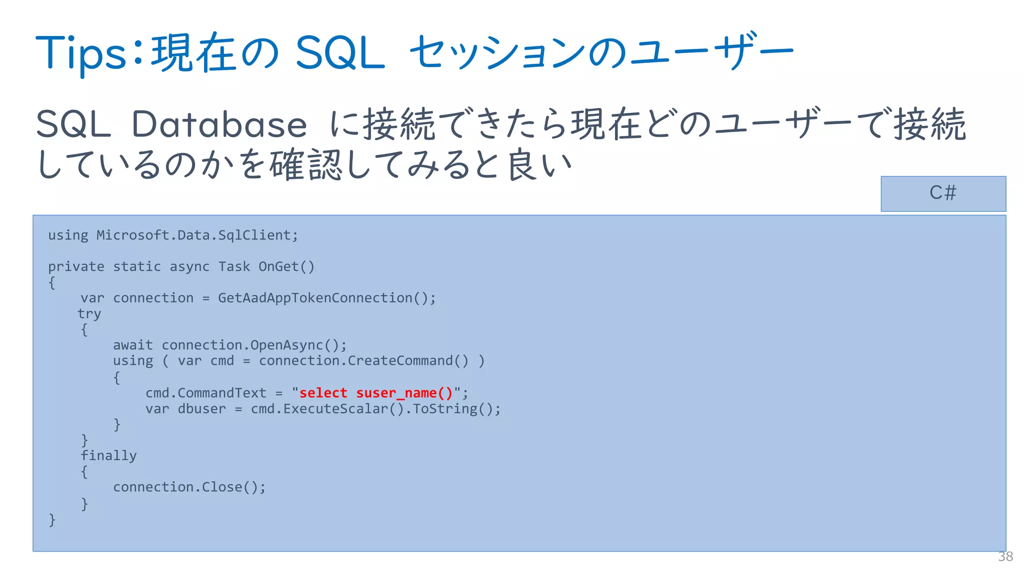 Tips：現在の SQL セッションのユーザー
SQL Database に接続できたら現在どのユーザーで接続
しているのかを確認してみると良い
38
using Microsoft.Data.SqlClient;
private static async Task OnGet()
{
var connection = GetAadAppTokenConnection();
try
{
await connection.OpenAsync();
using ( var cmd = connection.CreateCommand() )
{
cmd.CommandText = "select suser_name()";
var dbuser = cmd.ExecuteScalar().ToString();
}
}
finally
{
connection.Close();
}
}
C#
 