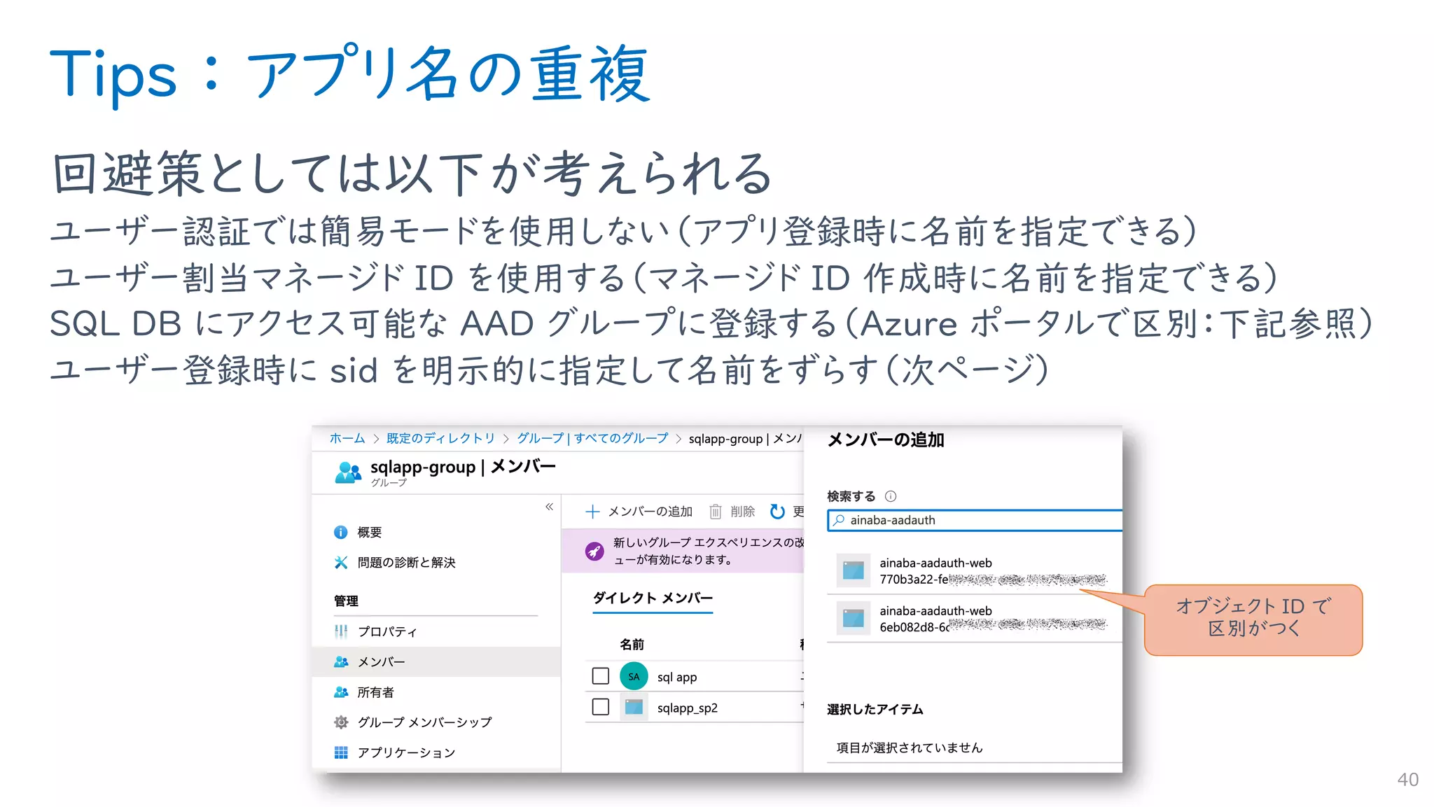 Tips ： アプリ名の重複
回避策としては以下が考えられる
ユーザー認証では簡易モードを使用しない（アプリ登録時に名前を指定できる）
ユーザー割当マネージド ID を使用する（マネージド ID 作成時に名前を指定できる）
SQL DB にアクセス可能な AAD グループに登録する（Azure ポータルで区別：下記参照）
ユーザー登録時に sid を明示的に指定して名前をずらす（次ページ）
40
オブジェクト ID で
区別がつく
 