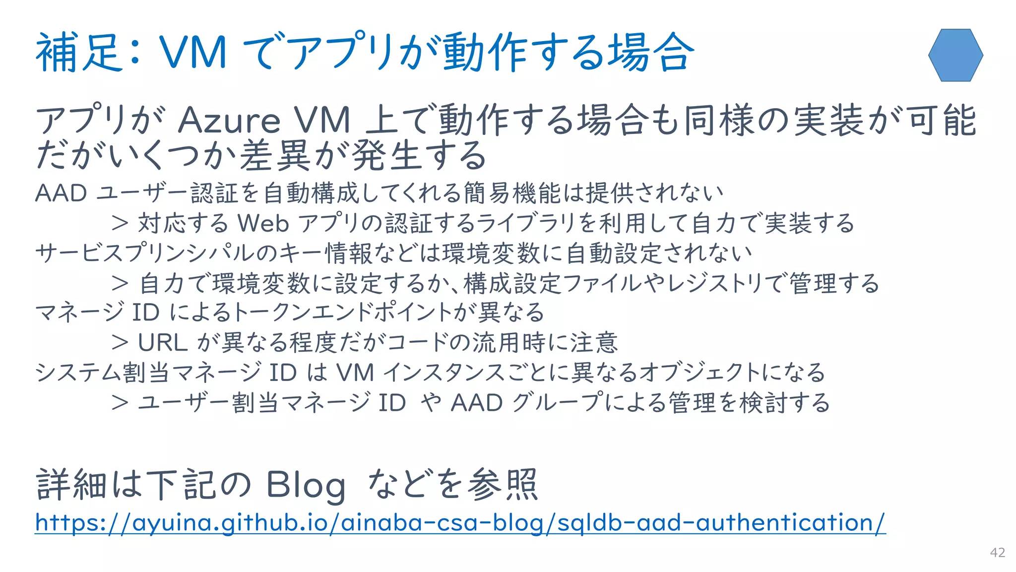 補足： VM でアプリが動作する場合
アプリが Azure VM 上で動作する場合も同様の実装が可能
だがいくつか差異が発生する
AAD ユーザー認証を自動構成してくれる簡易機能は提供されない
＞ 対応する Web アプリの認証するライブラリを利用して自力で実装する
サービスプリンシパルのキー情報などは環境変数に自動設定されない
＞ 自力で環境変数に設定するか、構成設定ファイルやレジストリで管理する
マネージ ID によるトークンエンドポイントが異なる
＞ URL が異なる程度だがコードの流用時に注意
システム割当マネージ ID は VM インスタンスごとに異なるオブジェクトになる
＞ ユーザー割当マネージ ID や AAD グループによる管理を検討する
詳細は下記の Blog などを参照
https://ayuina.github.io/ainaba-csa-blog/sqldb-aad-authentication/
42
 