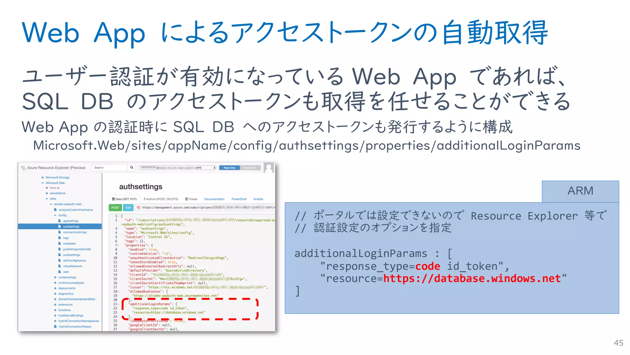 Web App によるアクセストークンの自動取得
ユーザー認証が有効になっている Web App であれば、
SQL DB のアクセストークンも取得を任せることができる
Web App の認証時に SQL DB へのアクセストークンも発行するように構成
Microsoft.Web/sites/appName/config/authsettings/properties/additionalLoginParams
45
// ポータルでは設定できないので Resource Explorer 等で
// 認証設定のオプションを指定
additionalLoginParams : [
"response_type=code id_token",
"resource=https://database.windows.net"
]
ARM
 