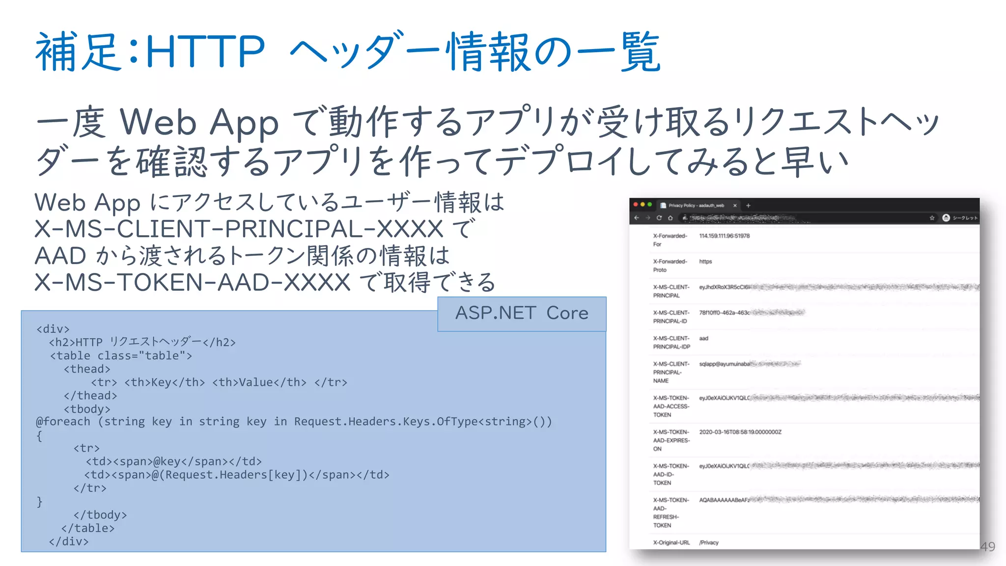 補足：HTTP ヘッダー情報の一覧
一度 Web App で動作するアプリが受け取るリクエストヘッ
ダーを確認するアプリを作ってデプロイしてみると早い
Web App にアクセスしているユーザー情報は
X-MS-CLIENT-PRINCIPAL-XXXX で
AAD から渡されるトークン関係の情報は
X-MS-TOKEN-AAD-XXXX で取得できる
49
<div>
<h2>HTTP リクエストヘッダー</h2>
<table class="table">
<thead>
<tr> <th>Key</th> <th>Value</th> </tr>
</thead>
<tbody>
@foreach (string key in string key in Request.Headers.Keys.OfType<string>())
{
<tr>
<td><span>@key</span></td>
<td><span>@(Request.Headers[key])</span></td>
</tr>
}
</tbody>
</table>
</div>
ASP.NET Core
 
