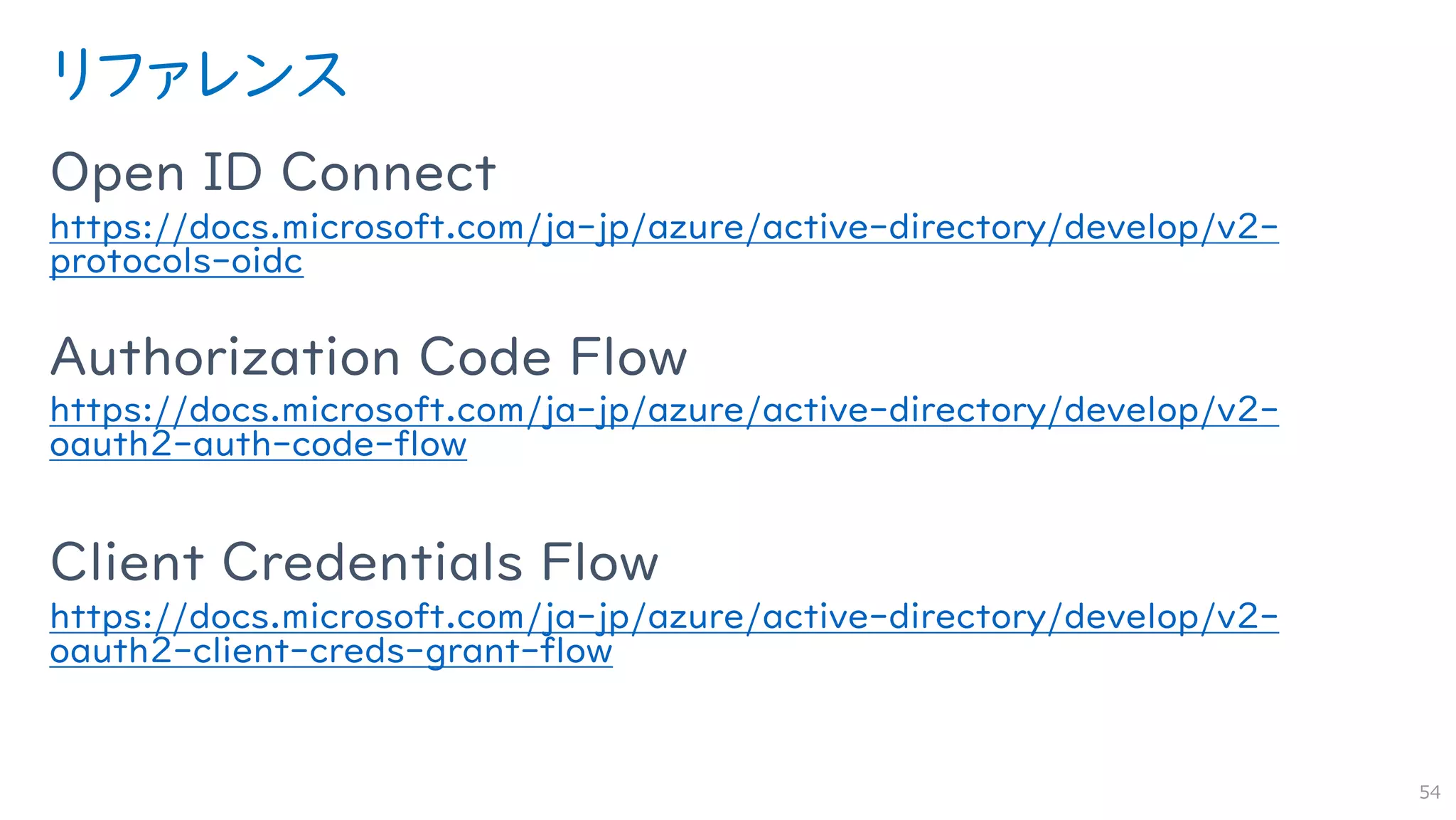 リファレンス
Open ID Connect
https://docs.microsoft.com/ja-jp/azure/active-directory/develop/v2-
protocols-oidc
Authorization Code Flow
https://docs.microsoft.com/ja-jp/azure/active-directory/develop/v2-
oauth2-auth-code-flow
Client Credentials Flow
https://docs.microsoft.com/ja-jp/azure/active-directory/develop/v2-
oauth2-client-creds-grant-flow
54
 