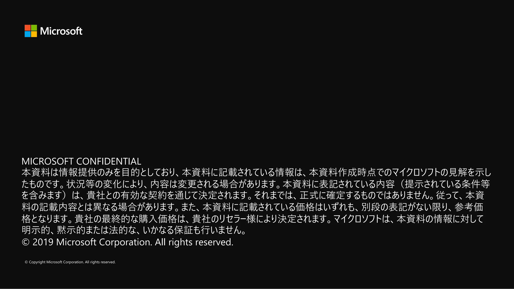 MICROSOFT CONFIDENTIAL
本資料は情報提供のみを⽬的としており、本資料に記載されている情報は、本資料作成時点でのマイクロソフトの⾒解を⽰し
たものです。状況等の変化により、内容は変更される場合があります。本資料に表記されている内容（提⽰されている条件等
を含みます）は、貴社との有効な契約を通じて決定されます。それまでは、正式に確定するものではありません。従って、本資
料の記載内容とは異なる場合があります。また、本資料に記載されている価格はいずれも、別段の表記がない限り、参考価
格となります。貴社の最終的な購⼊価格は、貴社のリセラー様により決定されます。マイクロソフトは、本資料の情報に対して
明⽰的、黙⽰的または法的な、いかなる保証も⾏いません。
© 2019 Microsoft Corporation. All rights reserved.
MICROSOFT CONFIDENTIAL
本資料は情報提供のみを⽬的としており、本資料に記載されている情報は、本資料作成時点でのマイクロソフトの⾒解を⽰し
たものです。状況等の変化により、内容は変更される場合があります。本資料に表記されている内容（提⽰されている条件等
を含みます）は、貴社との有効な契約を通じて決定されます。それまでは、正式に確定するものではありません。従って、本資
料の記載内容とは異なる場合があります。また、本資料に記載されている価格はいずれも、別段の表記がない限り、参考価
格となります。貴社の最終的な購⼊価格は、貴社のリセラー様により決定されます。マイクロソフトは、本資料の情報に対して
明⽰的、黙⽰的または法的な、いかなる保証も⾏いません。
© 2019 Microsoft Corporation. All rights reserved.
 
