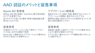 AAD 認証のメリットと留意事項
Azure AD 管理者
Office ３６５ 等と同様に ３rd Party 製や自社独自
のアプリを管理できる
全てのアプリで同じ ID 運用・同等の認証強度を提
供することができる
留意事項
不適切なアプリケーションに対して認可コードやトー
クンを払い出すのは極めて危険
Azure AD に登録されたアプリケーションが適切なも
ののみであるように管理すること
アプリケーション開発者
独自のセキュリティ設計・実装・運用をすることなく、ア
プリケーションの開発に専念することができる
標準的な認証・認可のプロトコルを採用することで、外
部との相互運用がしやすい
留意事項
認証後に取得した認可コードやトークンが悪用されな
いように適切な実装を心がける
アプリに対して過大なスコープや権限を持たせないよ
うに設計すること
12
 