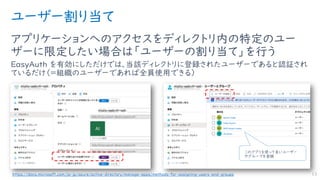 ユーザー割り当て
アプリケーションへのアクセスをディレクトリ内の特定のユー
ザーに限定したい場合は「ユーザーの割り当て」を行う
EasyAuth を有効にしただけでは、当該ディレクトリに登録されたユーザーであると認証され
ているだけ（＝組織のユーザーであれば全員使用できる）
13https://docs.microsoft.com/ja-jp/azure/active-directory/manage-apps/methods-for-assigning-users-and-groups
このアプリを使って良いユーザー
やグループを登録
 