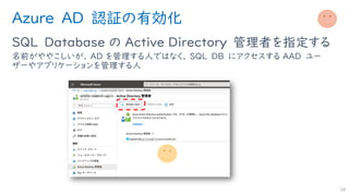 Azure AD 認証の有効化
SQL Database の Active Directory 管理者を指定する
名前がややこしいが、 AD を管理する人ではなく、 SQL DB にアクセスする AAD ユー
ザーやアプリケーションを管理する人
18
 
