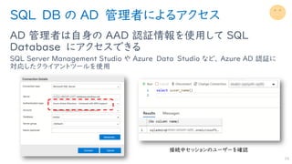 SQL DB の AD 管理者によるアクセス
AD 管理者は自身の AAD 認証情報を使用して SQL
Database にアクセスできる
SQL Server Management Studio や Azure Data Studio など、 Azure AD 認証に
対応したクライアントツールを使用
19
 