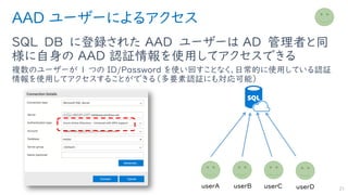 AAD ユーザーによるアクセス
SQL DB に登録された AAD ユーザーは AD 管理者と同
様に自身の AAD 認証情報を使用してアクセスできる
複数のユーザーが 1 つの ID/Password を使い回すことなく、日常的に使用している認証
情報を使用してアクセスすることができる（多要素認証にも対応可能）
21
 