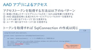 AAD アプリによるアクセス
アクセストークンを取得する方法は以下の４パターン
① 新規に作成したサービスプリンシパルのキー（または証明書）を使用する
② AAD 認証設定時に生成されたサービスプリンシパルのキーを使用する
③ システム割り当てマネージド ID を使用する
④ ユーザー割り当てマネージド ID を使用する
トークンを取得すれば SqlConnection の作成は同じ
25
using Microsoft.Data.SqlClient;
private static SqlConnection GetAadAppTokenConnection()
{
var token = GetAccessToken(); // トークンの取得方法によって実装を変える
var constr = @"Server=tcp:sqlsvrName.database.windows.net,1433;Initial Catalog=dbName;";
var connection = new SqlConnection(constr);
connection.AccessToken = token;
return connection;
}
C#
実際には環境変数等の
外部に切り出すこと
 