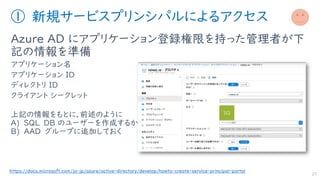 ① 新規サービスプリンシパルによるアクセス
Azure AD にアプリケーション登録権限を持った管理者が下
記の情報を準備
アプリケーション名
アプリケーション ID
ディレクトリ ID
クライアント シークレット
上記の情報をもとに、前述のように
A) SQL DB のユーザーを作成するか
B) AAD グループに追加しておく
27
https://docs.microsoft.com/ja-jp/azure/active-directory/develop/howto-create-service-principal-portal
 