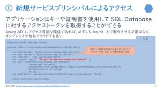 ① 新規サービスプリンシパルによるアクセス
アプリケーションはキーや証明書を使用して SQL Database
に対するアクセストークンを取得することができる
Azure AD にアクセス可能な環境であれば、必ずしも Azure 上で動作させる必要はなく、
オンプレミスや他社クラウドでも良い
28
using Microsoft.Identity.Client;
private static string GetAccessTokenWithServicePrincipal()
{
var directoryid = "guid-of-your-azuread-directory-id";
var applicatonid = "guid-of-your-application-id";
var clientkey = "key-secret-generated";
var scopes = new[] { "https://database.windows.net/.default" };
var app = ConfidentialClientApplicationBuilder
.Create(applicationid)
.WithAuthority(new Uri($"https://login.microsoftonline.com/{directoryid}"))
.WithClientSecret(clientkey)
.Build();
var authresult = app.AcquireTokenForClient(scopes).ExecuteAsync().Result;
return authresult.AccessToken;
}
C#
https://www.nuget.org/packages/Microsoft.Identity.Client/
実際には環境変数等の外部に切り出すこと
Azure Web App なら構成情報に記載
 