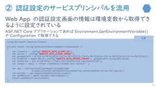 ② 認証設定のサービスプリンシパルを流用
Web App の認証設定画面の情報は環境変数から取得でき
るように設定されている
ASP.NET Core アプリケーションであれば Environment.GetEnvironmantVariable()
や Configuration で取得できる
30
using Microsoft.Identity.Client;
private static string GetAccessTokenFromAppServiceEasyAuth ()
{
var clientid = _config["WEBSITE_AUTH_CLIENT_ID"];
var secret = _config["WEBSITE_AUTH_CLIENT_SECRET"];
var guidpattern = @"([A-Fa-f0-9]{8})¥-([A-Fa-f0-9]{4})¥-([A-Fa-f0-9]{4})¥-([A-Fa-f0-9]{4})¥-([A-Fa-f0-9]{12})";
var tenantid = Regex.Match(_config["WEBSITE_AUTH_OPENID_ISSUER"], guidpattern).Groups[0].Value;
var authority = new Uri($"https://login.microsoftonline.com/{tenantid}");
var scopes = new[] { "https://database.windows.net/.default" };
var app = ConfidentialClientApplicationBuilder
.Create(clientid).WithAuthority(authority).WithClientSecret(secret).Build();
var builder = app.AcquireTokenForClient(scopes);
var authResult = await builder.ExecuteAsync();
return authResult.AccessToken;
}
C#
 