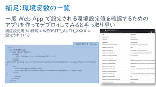 補足：環境変数の一覧
一度 Web App で設定される環境設定値を確認するための
アプリを作ってデプロイしてみると手っ取り早い
認証設定周りの情報は WEBSITE_AUTH_XXXX に
設定されている
31
<div>
<h2>環境変数</h2>
<table class="table">
<thead>
<tr> <th>Key</th> <th>Value</th> </tr>
</thead>
<tbody>
@foreach (string key in Environment.GetEnvironmentVariables().Keys.OfType<string>())
{
<tr>
<td><span>@key</span></td>
<td><span>@(Environment.GetEnvironmentVariable(key))</span></td>
</tr>
}
</tbody>
</table>
</div>
ASP.NET Core
 