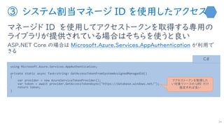 ③ システム割当マネージ ID を使用したアクセス
マネージド ID を使用してアクセストークンを取得する専用の
ライブラリが提供されている場合はそちらを使うと良い
ASP.NET Core の場合は Microsoft.Azure.Services.AppAuthentication が利用で
きる
34
using Microsoft.Azure.Services.AppAuthentication;
private static async Task<string> GetAccessTokenFromSystemAssignedManagedId()
{
var provider = new AzureServiceTokenProvider();
var token = await provider.GetAccessTokenAsync("https://database.windows.net/");
return token;
}
C#
アクセストークンを取得した
い対象リソースの URI だけ
指定すれば良い
 