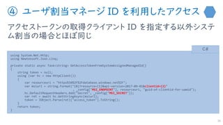 ④ ユーザ割当マネージ ID を利用したアクセス
アクセストークンの取得クライアント ID を指定する以外システ
ム割当の場合とほぼ同じ
36
using System.Net.Http;
using Newtonsoft.Json.Linq;
private static async Task<string> GetAccessTokenFromSystemAssignedManagedId()
{
string token = null;
using (var hc = new HttpClient())
{
var resourceuri = "https%3A%2F%2Fdatabase.windows.net%2F";
var msiurl = string.Format("{0}?resource={1}&api-version=2017-09-01&clientid={2}"
, _config["MSI_ENDPOINT"], resourceuri, "guid-of-clientid-for-uamid");
hc.DefaultRequestHeaders.Add("Secret", _config["MSI_SECRET"]);
var ret = await hc.GetStringAsync(msiurl);
token = JObject.Parse(ret)["access_token"].ToString();
}
return token;
}
C#
 
