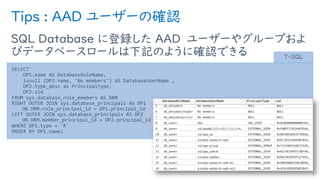 Tips : AAD ユーザーの確認
SQL Database に登録した AAD ユーザーやグループおよ
びデータベースロールは下記のように確認できる
37
SELECT
DP1.name AS DatabaseRoleName,
isnull (DP2.name, 'No members') AS DatabaseUserName ,
DP2.type_desc as PrincipalType,
DP2.sid
FROM sys.database_role_members AS DRM
RIGHT OUTER JOIN sys.database_principals AS DP1
ON DRM.role_principal_id = DP1.principal_id
LEFT OUTER JOIN sys.database_principals AS DP2
ON DRM.member_principal_id = DP2.principal_id
WHERE DP1.type = 'R'
ORDER BY DP1.name;
T-SQL
 