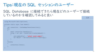 Tips：現在の SQL セッションのユーザー
SQL Database に接続できたら現在どのユーザーで接続
しているのかを確認してみると良い
38
using Microsoft.Data.SqlClient;
private static async Task OnGet()
{
var connection = GetAadAppTokenConnection();
try
{
await connection.OpenAsync();
using ( var cmd = connection.CreateCommand() )
{
cmd.CommandText = "select suser_name()";
var dbuser = cmd.ExecuteScalar().ToString();
}
}
finally
{
connection.Close();
}
}
C#
 