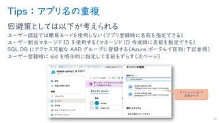 Tips ： アプリ名の重複
回避策としては以下が考えられる
ユーザー認証では簡易モードを使用しない（アプリ登録時に名前を指定できる）
ユーザー割当マネージド ID を使用する（マネージド ID 作成時に名前を指定できる）
SQL DB にアクセス可能な AAD グループに登録する（Azure ポータルで区別：下記参照）
ユーザー登録時に sid を明示的に指定して名前をずらす（次ページ）
40
オブジェクト ID で
区別がつく
 