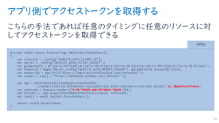 アプリ側でアクセストークンを取得する
こちらの手法であれば任意のタイミングに任意のリソースに対
してアクセストークンを取得できる
48
private static async Task<string> GetAccessTokenAsUser()
{
var clientid = _config["WEBSITE_AUTH_CLIENT_ID"];
var secret = _config["WEBSITE_AUTH_CLIENT_SECRET"];
var guidpattern = @"([A-Fa-f0-9]{8})¥-([A-Fa-f0-9]{4})¥-([A-Fa-f0-9]{4})¥-([A-Fa-f0-9]{4})¥-([A-Fa-f0-9]{12})";
var tenantid = Regex.Match(_config["WEBSITE_AUTH_OPENID_ISSUER"], guidpattern).Groups[0].Value;
var authority = new Uri($"https://login.microsoftonline.com/{tenantid}");
var scopes = new[] { "https://database.windows.net/.default" };
var app = ConfidentialClientApplicationBuilder
.Create(clientid).WithAuthority(authority).WithClientSecret(secret).Build() as IByRefreshToken;
var authcode = Request.Headers["X-MS-TOKEN-AAD-REFRESH-TOKEN"][0];
var builder = app.AcquireTokenByRefreshToken(scopes, authcode);
var result = await builder.ExecuteAsync();
return result.AccessToken;
}
ARM
 