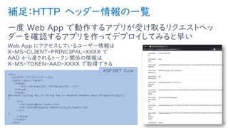 補足：HTTP ヘッダー情報の一覧
一度 Web App で動作するアプリが受け取るリクエストヘッ
ダーを確認するアプリを作ってデプロイしてみると早い
Web App にアクセスしているユーザー情報は
X-MS-CLIENT-PRINCIPAL-XXXX で
AAD から渡されるトークン関係の情報は
X-MS-TOKEN-AAD-XXXX で取得できる
49
<div>
<h2>HTTP リクエストヘッダー</h2>
<table class="table">
<thead>
<tr> <th>Key</th> <th>Value</th> </tr>
</thead>
<tbody>
@foreach (string key in string key in Request.Headers.Keys.OfType<string>())
{
<tr>
<td><span>@key</span></td>
<td><span>@(Request.Headers[key])</span></td>
</tr>
}
</tbody>
</table>
</div>
ASP.NET Core
 